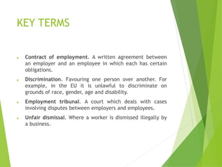 KEY TERMS
⚫ Contract of employment. A written agreement between
an employer and an employee in which each has certain
obligations.
⚫ Discrimination. Favouring one person over another. For
example, in the EU it is unlawful to discriminate on
grounds of race, gender, age and disability.
⚫ Employment tribunal. A court which deals with cases
involving disputes between employers and employees.
⚫ Unfair dismissal. Where a worker is dismissed illegally by
a business.
 
