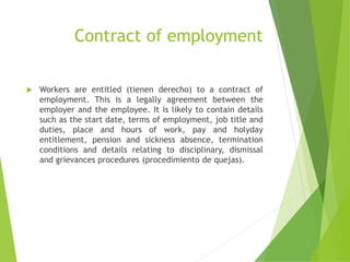Contract of employment
 Workers are entitled (tienen derecho) to a contract of
employment. This is a legally agreement between the
employer and the employee. It is likely to contain details
such as the start date, terms of employment, job title and
duties, place and hours of work, pay and holyday
entitlement, pension and sickness absence, termination
conditions and details relating to disciplinary, dismissal
and grievances procedures (procedimiento de quejas).
 
