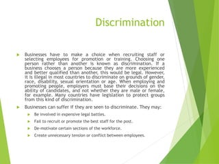 Discrimination
 Businesses have to make a choice when recruiting staff or
selecting employees for promotion or training. Choosing one
person rather than another is known as discrimination. If a
business chooses a person because they are more experienced
and better qualified than another, this would be legal. However,
it is illegal in most countries to discriminate on grounds of gender,
race, disability, sexual orientation or age. When employing and
promoting people, employers must base their decisions on the
ability of candidates, and not whether they are male or female,
for example. Many countries have legislation to protect groups
from this kind of discrimination.
 Businesses can suffer if they are seen to discriminate. They may:
 Be involved in expensive legal battles.
 Fail to recruit or promote the best staff for the post.
 De-motivate certain sections of the workforce.
 Create unnecessary tension or conflict between employees.
 