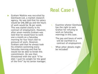 Real Case I
 Graham Watkins was recruited by
Glenhawk Ltd, a market research
agency. He was told that his salary
would be $46,000 pa and the hours
of work would be 36 per week.
This was stated clearly in his
contract of employment. However,
after seven months Graham was
told that he would have to work
one a month on a Saturday
morning for four hours due to
pressure of work. However,
Graham said that he always took
his children swimming every
Saturday morning and that he
would not be able to break this
commitment. He was then
threatened with the sack “if he
didn`t pull his weight for the good
of the firm” by his senior manager.
1. Examine wheter Glenhawk
has the right to sack
Grahan for refusing to
work on Saturday
mornings in this case.
The pay and hours of work
will be clarified in a
contract of employemnt.
1. What other details might
be included?
 
