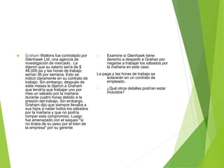  Graham Watkins fue contratado por
Glenhawk Ltd, una agencia de
investigación de mercado . Le
dijeron que su salario sería de $
46,000 pa y las horas de trabajo
serían 36 por semana. Esto se
indicó claramente en su contrato de
trabajo. Sin embargo, después de
siete meses le dijeron a Graham
que tendría que trabajar uno por
mes un sábado por la mañana
durante cuatro horas debido a la
presión del trabajo. Sin embargo,
Graham dijo que siempre llevaba a
sus hijos a nadar todos los sábados
por la mañana y que no podría
romper este compromiso. Luego
fue amenazado con el saqueo "si
no tiraba de su peso por el bien de
la empresa" por su gerente
1. Examine si Glenhawk tiene
derecho a despedir a Grahan por
negarse a trabajar los sábados por
la mañana en este caso
La paga y las horas de trabajo se
aclararán en un contrato de
empleado.
1. ¿Qué otros detalles podrían estar
incluidos?
 