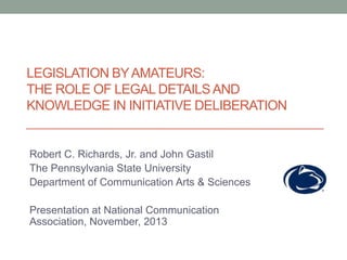 LEGISLATION BY AMATEURS:
THE ROLE OF LEGAL DETAILS AND
KNOWLEDGE IN INITIATIVE DELIBERATION

Robert C. Richards, Jr. and John Gastil
The Pennsylvania State University
Department of Communication Arts & Sciences

Presentation at National Communication
Association, November, 2013

 