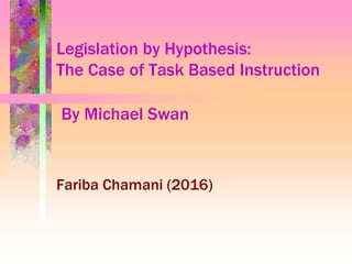 Legislation by Hypothesis:
The Case of Task Based Instruction
By Michael Swan
Fariba Chamani (2016)
 