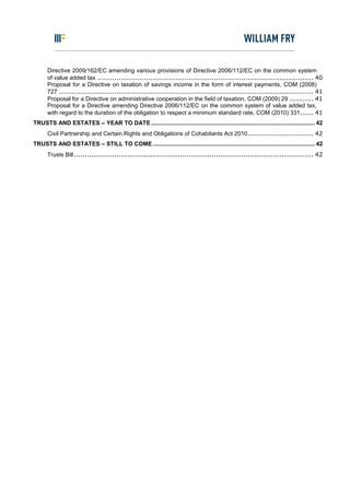 Directive 2009/162/EC amending various provisions of Directive 2006/112/EC on the common system
      of value added tax ...................................................................................................... 40
      Proposal for a Directive on taxation of savings income in the form of interest payments, COM (2008)
      727 ........................................................................................................................ 41
      Proposal for a Directive on administrative cooperation in the field of taxation, COM (2009) 29 ........... 41
      Proposal for a Directive amending Directive 2006/112/EC on the common system of value added tax,
      with regard to the duration of the obligation to respect a minimum standard rate, COM (2010) 331...... 41
TRUSTS AND ESTATES – YEAR TO DATE ..................................................................................................... 42
      Civil Partnership and Certain Rights and Obligations of Cohabitants Act 2010............................... 42
TRUSTS AND ESTATES – STILL TO COME.................................................................................................... 42
      Trusts Bill ................................................................................................................. 42
 