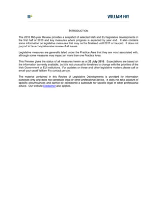 INTRODUCTION

The 2010 Mid-year Review provides a snapshot of selected Irish and EU legislative developments in
the first half of 2010 and key measures where progress is expected by year end. It also contains
some information on legislative measures that may not be finalised until 2011 or beyond. It does not
purport to be a comprehensive review of all issues.

Legislative measures are generally listed under the Practice Area that they are most associated with,
although some measures may impact on more than one Practice Area.

This Preview gives the status of all measures herein as at 23 July 2010. Expectations are based on
the information currently available, but it is not unusual for timelines to change with the priorities of the
Irish Government or EU institutions. For updates on these and other legislative matters please call or
email your usual William Fry contact person.

The material contained in this Review of Legislative Developments is provided for information
purposes only and does not constitute legal or other professional advice. It does not take account of
specific circumstances and cannot be considered a substitute for specific legal or other professional
advice. Our website Disclaimer also applies.
 