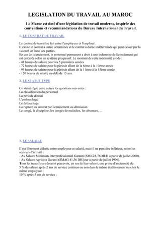 LEGISLATION DU TRAVAIL AU MAROC
     Le Maroc est doté d'une législation de travail moderne, inspirée des
    conventions et recommandations du Bureau International du Travail.
1. LE CONTRAT DE TRAVAIL

Le contrat de travail se fait entre l'employeur et l'employé.
Il existe le contrat à durée déterminée et le contrat à durée indéterminée qui peut cesser par la
volonté de l'une des parties.
En cas de licenciement, le personnel permanent a droit à une indemnité de licenciement qui
est calculée selon un système progressif. Le montant de cette indemnité est de :
- 48 heures de salaire pour les 5 premières années
- 72 heures de salaire pour la période allant de la 6ème à la 10ème année
- 96 heures de salaire pour la période allant de la 11ème à la 15ème année
- 120 heures de salaire au-delà de 15 ans.

2. LE STATUT TYPE

Ce statut règle entre autres les questions suivantes :
La classification du personnel
La période d'essai
L'embauchage
Le débauchage
La rupture du contrat par licenciement ou démission
Le congé, la discipline, les congés de maladies, les absences, ...




3. LE SALAIRE

Il est librement débattu entre employeur et salarié, mais il ne peut être inférieur, selon les
secteurs d'activité :
- Au Salaire Minimum Interprofessionnel Garanti (SMIG:8,78DH/H à partir de juillet 2000),
- Au Salaire Agricole Garanti (SMAG 41,36 DH/jour à partir de juillet 1996).
Tous les travailleurs doivent percevoir, en sus de leur salaire, une prime d'ancienneté de:
5 % du salaire après 2 ans de service continus ou non dans le même établissement ou chez le
même employeur ;
10 % après 5 ans de service ;
 