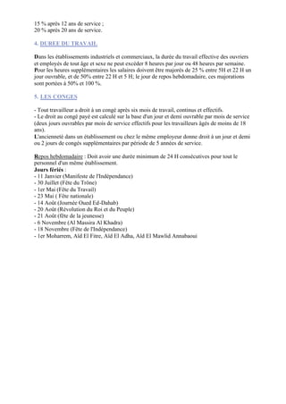 15 % après 12 ans de service ;
20 % après 20 ans de service.

4. DUREE DU TRAVAIL

Dans les établissements industriels et commerciaux, la durée du travail effective des ouvriers
et employés de tout âge et sexe ne peut excéder 8 heures par jour ou 48 heures par semaine.
Pour les heures supplémentaires les salaires doivent être majorés de 25 % entre 5H et 22 H un
jour ouvrable, et de 50% entre 22 H et 5 H; le jour de repos hebdomadaire, ces majorations
sont portées à 50% et 100 %.

5. LES CONGES

- Tout travailleur a droit à un congé après six mois de travail, continus et effectifs.
- Le droit au congé payé est calculé sur la base d'un jour et demi ouvrable par mois de service
(deux jours ouvrables par mois de service effectifs pour les travailleurs âgés de moins de 18
ans).
L'ancienneté dans un établissement ou chez le même employeur donne droit à un jour et demi
ou 2 jours de congés supplémentaires par période de 5 années de service.

Repos hebdomadaire : Doit avoir une durée minimum de 24 H consécutives pour tout le
personnel d'un même établissement.
Jours fériés :
- 11 Janvier (Manifeste de l'Indépendance)
- 30 Juillet (Fête du Trône)
- 1er Mai (Fête du Travail)
- 23 Mai ( Fête nationale)
- 14 Août (Journée Oued Ed-Dahab)
- 20 Août (Révolution du Roi et du Peuple)
- 21 Août (fête de la jeunesse)
- 6 Novembre (Al Massira Al Khadra)
- 18 Novembre (Fête de l'Indépendance)
- 1er Moharrem, Aïd El Fitre, Aïd El Adha, Aïd El Mawlid Annabaoui
 