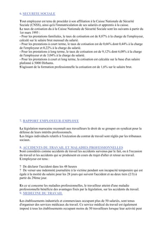 6. SECURITE SOCIALE

Tout employeur est tenu de procéder à son affiliation à la Caisse Nationale de Sécurité
Sociale (CNSS), ainsi qu'à l'immatriculation de ses salariés et apprentis à la caisse.
Le taux de cotisation du à la Caisse Nationale de Sécurité Sociale sont les suivants à partir du
1er mars 1995 :
- Pour les prestations familiales, le taux de cotisation est de 8,87% à la charge de l'employeur,
calculé sur le salaire brut mensuel du salarié.
- Pour les prestations à court terme, le taux de cotisation est de 0,66% dont 0,44% à la charge
de l'employeur et 0,22% à la charge du salarié.
- Pour les prestations à long terme, le taux de cotisation est de 9,12% dont 6,08% à la charge
de l'employeur et de 3,04% à la charge du salarié.
- Pour les prestations à court et long terme, la cotisation est calculée sur la base d'un salaire
plafonné à 5000 Dirhams.
S'agissant de la formation professionnelle la cotisation est de 1,6% sur le salaire brut.




7. RAPPORT EMPLOYEUR-EMPLOYE

La législation marocaine reconnaît aux travailleurs le droit de se grouper en syndicat pour la
défense de leurs intérêts professionnels.
Les litiges individuels relatifs à l'exécution du contrat de travail sont réglés par les tribunaux
sociaux.

8. ACCIDENTS DU TRAVAIL ET MALADIES PROFESSIONNELLES
Sont considérés comme accidents de travail les accidents survenus par le fait, ou à l'occasion
du travail et les accidents qui se produisent en cours du trajet d'aller et retour au travail.
L'employeur est tenu :

? De déclarer l'accident dans les 48 heures
? De verser une indemnité journalière à la victime pendant son incapacité temporaire qui est
égale à la moitié du salaire pour les 28 jours qui suivent l'accident et au deux tiers (2/3) à
partir du 29ème jour.

En ce ui concerne les maladies professionnelles, le travailleur atteint d'une maladie
professionnelle bénéficie des avantages fixés par la législation, sur les accidents du travail.
9. MEDECINE DU TRAVAIL

Les établissements industriels et commerciaux occupant plus de 50 salariés, sont tenus
d'organiser des services médicaux du travail. Ce service médical du travail est également
imposé à tous les établissements occupant moins de 50 travailleurs lorsque leur activité peut
 