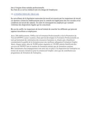 être à l'origine d'une maladie professionnelle.
Les frais de ce service médical sont à la charge de l'employeur.

10. L'INSPECTION DU TRAVAIL

La surveillance de la législation marocaine du travail est exercée par les inspecteurs de travail,
ces derniers visitent les établissements pour le contrôle de l'application des lois sociales et les
conditions de travail des salariés. En outre ils renseignent les employés qui viennent
s'informer des dispositions légales qui les concernent.

En cas de conflit, les inspecteurs de travail tentent de concilier les différents qui peuvent
opposer travailleurs et employeurs.

Avec 200 établissements, l'Office de la Formation Professionnelle et de la Promotion du
Travail (OFPPT) a pour vocation, d'une part de développer la Formation Professionnelle en
tant qu'instrument de valorisation des ressources humaines et, d'autre part, d'améliorer
constamment la qualité de la formation pour une meilleure adéquation Formation-Emploi.
Ainsi, chaque année, plus de 50.000 jeunes stagiaires et 120.000 salariés bénéficient des
services de l'OFPPT tant en matière de formation initiale que de formation continue.
Des instruments d'accompagnement sont ainsi mis en place à la disposition de l'entreprise en
termes de mesures incitatives pour la création de l'emploi. ainsi que de contribution aux
programmes de formation de l'entreprise .
 