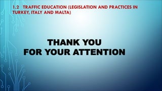 1.2 TRAFFIC EDUCATION (LEGISLATION AND PRACTICES IN
TURKEY, ITALY AND MALTA)
THANK YOU
FOR YOUR ATTENTION
 