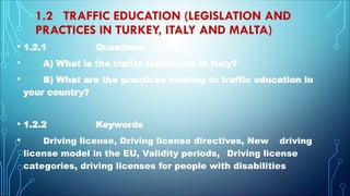 1.2 TRAFFIC EDUCATION (LEGISLATION AND
PRACTICES IN TURKEY, ITALY AND MALTA)
• 1.2.1 Questions
• A) What is the traffic legislation in Italy?
• B) What are the practices relating to traffic education in
your country?
• 1.2.2 Keywords
• Driving license, Driving license directives, New driving
license model in the EU, Validity periods, Driving license
categories, driving licenses for people with disabilities
 