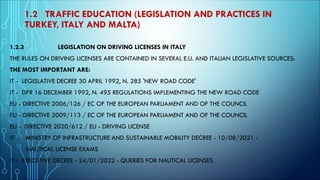 1.2 TRAFFIC EDUCATION (LEGISLATION AND PRACTICES IN
TURKEY, ITALY AND MALTA)
1.2.3 LEGISLATION ON DRIVING LICENSES IN ITALY
THE RULES ON DRIVING LICENSES ARE CONTAINED IN SEVERAL E.U. AND ITALIAN LEGISLATIVE SOURCES:
THE MOST IMPORTANT ARE:
IT - LEGISLATIVE DECREE 30 APRIL 1992, N. 285 'NEW ROAD CODE'
IT - DPR 16 DECEMBER 1992, N. 495 REGULATIONS IMPLEMENTING THE NEW ROAD CODE
EU - DIRECTIVE 2006/126 / EC OF THE EUROPEAN PARLIAMENT AND OF THE COUNCIL
EU - DIRECTIVE 2009/113 / EC OF THE EUROPEAN PARLIAMENT AND OF THE COUNCIL
EU - DIRECTIVE 2020/612 / EU - DRIVING LICENSE
IT - MINISTRY OF INFRASTRUCTURE AND SUSTAINABLE MOBILITY DECREE - 10/08/2021 -
NAUTICAL LICENSE EXAMS
IT - EXECUTIVE DECREE - 24/01/2022 - QUERIES FOR NAUTICAL LICENSES
 