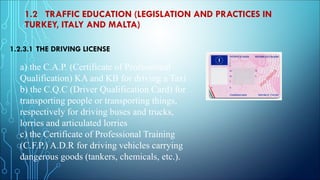 1.2 TRAFFIC EDUCATION (LEGISLATION AND PRACTICES IN
TURKEY, ITALY AND MALTA)
1.2.3.1 THE DRIVING LICENSE
a) the C.A.P. (Certificate of Professional
Qualification) KA and KB for driving a Taxi
b) the C.Q.C (Driver Qualification Card) for
transporting people or transporting things,
respectively for driving buses and trucks,
lorries and articulated lorries
c) the Certificate of Professional Training
(C.F.P.) A.D.R for driving vehicles carrying
dangerous goods (tankers, chemicals, etc.).
 