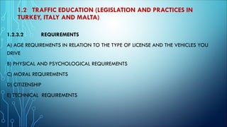 1.2 TRAFFIC EDUCATION (LEGISLATION AND PRACTICES IN
TURKEY, ITALY AND MALTA)
1.2.3.2 REQUIREMENTS
A) AGE REQUIREMENTS IN RELATION TO THE TYPE OF LICENSE AND THE VEHICLES YOU
DRIVE
B) PHYSICAL AND PSYCHOLOGICAL REQUIREMENTS
C) MORAL REQUIREMENTS
D) CITIZENSHIP
E) TECHNICAL REQUIREMENTS
 