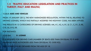 1.2 TRAFFIC EDUCATION (LEGISLATION AND PRACTICES IN
TURKEY, ITALY AND MALTA)
1.2.3.3 AGES AND VEHICLES
FROM 19 JANUARY 2013, THE NEW HARMONIZED REGULATION, WITHIN THE EU, RELATING TO
DRIVING LICENSES, WHICH HAS PARTIALLY MODIFIED THE HIGHWAY CODE, HAS BEEN APPLIED.
THIS RESULTS IN 15 CATEGORIES OF DRIVING LICENSES: AM, A1, A2, A, B1, B, C1, C, D1, D, BE,
C1E, CE, D1E, DE.
FOR INSTANCE:
1.2.3.3.6 B LICENSE
IT IS REQUIRED FOR DRIVING CARS (NUMBER OF SEATS LESS THAN OR EQUAL TO 9 AND
MAXIMUM MASS AUTHORIZED LESS THAN OR EQUAL TO 3500 KG).
THIS LICENSE CAN BE OBTAINED FROM THE AGE OF 18.
 