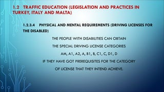 1.2 TRAFFIC EDUCATION (LEGISLATION AND PRACTICES IN
TURKEY, ITALY AND MALTA)
1.2.3.4 PHYSICAL AND MENTAL REQUIREMENTS (DRIVING LICENSES FOR
THE DISABLED)
THE PEOPLE WITH DISABILITIES CAN OBTAIN
THE SPECIAL DRIVING LICENSE CATEGORIES
AM, A1, A2, A, B1, B, C1, C, D1, D
IF THEY HAVE GOT PREREQUISITES FOR THE CATEGORY
OF LICENSE THAT THEY INTEND ACHIEVE.
 
