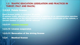 1.2 TRAFFIC EDUCATION (LEGISLATION AND PRACTICES IN
TURKEY, ITALY AND MALTA)
1.2.3.9 Points license
Each license holder is awarded 20 points.
If serious traffic offenses are committed, in addition to an administrative sanction
and any provision on the driving license or registration certificate of the vehicle, a
certain number of points will be reduced.
1.2.3.11 License renewal
1.2.3.12 License suspension
1.2.3.13 Revocation of the driving license
1.2.4 Nautical license
 