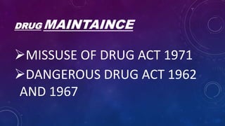 DRUG MAINTAINCE
MISSUSE OF DRUG ACT 1971
DANGEROUS DRUG ACT 1962
AND 1967
 