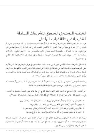 15 | ‫األساسية‬ ‫والحريات‬ ‫الحقوق‬ ‫في‬ ‫وآثاره‬ ‫البرلمان‬ ‫غيبة‬ ‫في‬ ‫التشريع‬ ‫تنظيم‬ !‫أحكام‬ ‫للضرورة‬
‫السلطة‬ ‫لتشريعات‬ ‫المصري‬ ‫الدستوري‬ ‫التنظيم‬
‫البرلمان‬ ‫غياب‬ ‫حالة‬ ‫في‬ ‫التنفيذية‬
‫الدائم‬ ‫مصر‬ ‫دستور‬ ‫يتفرد‬ ‫كان‬ ‫وإن‬ ،‫الاستثنائية‬ ‫الفترات‬ ‫خلال‬ ‫أو‬ ‫البرلمان‬ ‫غيبة‬ ‫حالة‬ ‫في‬ ‫يع‬‫التشر‬ ‫لتنظيم‬ ‫ختلفة‬‫م‬‫ال‬ ‫ية‬‫المصر‬ ‫الدساتير‬ ‫تعرضت‬
‫اليوم‬ ‫حتى‬ ‫معنا‬ ‫ّا‬ً ‫مستمر‬ ‫زال‬ ‫لا‬ ‫المسألة‬ ‫هذه‬ ‫في‬ ‫عامة‬ ‫جاهات‬‫ت‬‫ا‬ ‫من‬ ‫جه‬‫ت‬‫أن‬ ‫ما‬ ‫وأن‬ ‫التطبيق‬ ‫حيث‬ ‫من‬ ‫ًا‬ ‫يل‬‫طو‬ ‫ِر‬ّ‫عم‬ ‫قد‬ ‫بأنه‬ 1971 ‫في‬ ‫الصادر‬
‫كتاب‬ ‫إعلان‬ ‫من‬ ‫الرغم‬ ‫وعلى‬ 2011 ‫يناير‬ ‫من‬ ‫والعشرين‬ ‫خامس‬‫ل‬‫ا‬ ‫في‬ ‫نفسه‬ ‫الدستور‬ ‫هذا‬ ‫أسقطت‬ ‫كبرى‬‫شعبية‬ ‫ثورة‬ ‫قيام‬ ‫من‬ ‫الرغم‬ ‫على‬
‫يع‬‫للتشر‬ ‫المشوه‬ ‫وتنظيمه‬ 1971 ‫دستور‬ ‫خلفها‬ ‫التي‬ ‫المعضلات‬ ‫من‬ ‫يعية‬‫والتشر‬ ‫ية‬‫الدستور‬ ‫البيئة‬ ‫خليص‬‫ت‬ ‫إلى‬ ‫سعيهم‬ 2011 ‫بعد‬ ‫ما‬ ‫دساتير‬
.‫الضرورة‬ ‫حالة‬ ‫في‬
‫ما‬ ‫أو‬ ‫الضرورة‬ ‫حالة‬‫ب‬ ‫منها‬ ‫يتصل‬ ‫ما‬ ‫عرض‬ ‫على‬ ‫نقتصر‬ ‫فسوف‬ ‫دراستنا‬ ‫حدود‬ ‫وفي‬ ،‫ية‬‫جمهور‬‫ل‬‫ا‬ ‫لرئيس‬ ‫الاستثنائية‬ ‫يعات‬‫التشر‬ ‫إلى‬ ‫بالنسبة‬ ‫أما‬
‫الوحدة‬ ‫يهدد‬ ‫خطر‬ ‫قام‬ ‫إذا‬ ‫ية‬‫جمهور‬‫ل‬‫ا‬ ‫«لرئيس‬ ‫بقولها‬ ‫الدستور‬ ‫من‬ 74 ‫المادة‬ ‫في‬ ‫حالة‬‫ل‬‫ا‬ ‫هذه‬ ‫على‬ ‫النص‬ ‫جاء‬ ‫وقد‬ ،‫الضرورة‬ ‫يعات‬‫بتشر‬ ‫يسمى‬
‫يوجه‬‫و‬ ‫خطر‬‫ل‬‫ا‬ ‫هذا‬ ‫لمواجهة‬ ‫يعة‬‫السر‬ ‫الإجراءات‬ ‫خذ‬‫ت‬‫ي‬ ‫أن‬ ‫الدستوري‬ ‫دورها‬ ‫أداء‬ ‫عن‬ ‫الدولة‬ ‫مؤسسات‬ ‫يعوق‬ ‫أو‬ ‫الوطن‬ ‫سلامة‬ ‫أو‬ ‫الوطنية‬
.»‫خاذها‬‫ت‬‫ا‬ ‫من‬ ‫ًا‬‫م‬‫يو‬ ‫ستين‬ ‫خلال‬ ‫إجراءات‬ ‫من‬ ‫خذه‬‫ت‬‫ا‬ ‫ما‬ ‫على‬ ‫استفتاء‬ ‫ُجري‬‫ي‬‫و‬ ‫الشعب‬ ‫إلى‬ ‫ًا‬‫بيان‬
‫قد‬ ‫المادة‬ ‫هذه‬ ‫أن‬ ‫إلى‬ ‫النظر‬ ‫لفت‬َ ‫ن‬ ‫أن‬ ‫جب‬‫ي‬‫و‬ ،‫يع‬‫التشر‬ ‫بسلطة‬ ‫ًا‬ ‫أصل‬ ‫خول‬‫م‬‫ال‬ ‫الشعب‬ ‫جلس‬‫م‬ ‫قيام‬ ‫حالة‬ ‫في‬ ‫الطارئة‬ ‫الظروف‬ ‫عالج‬ُ ‫ت‬ ‫المادة‬ ‫وهذه‬
.1958 ‫سنة‬ ‫الصادر‬ ‫خامسة‬‫ل‬‫ا‬ ‫الفرنسية‬ ‫ية‬‫جمهور‬‫ل‬‫ا‬ ‫دستور‬ ‫من‬ 16 ‫رقم‬ ‫المادة‬ ‫من‬ ‫مضمونها‬ ‫استلهمت‬
‫نعرض‬ ‫وأن‬ ‫بد‬ ‫لا‬ ،‫غيابه‬ ‫أو‬ ‫الشعب‬ ‫جلس‬‫م‬ ‫غياب‬ ‫حالة‬ ‫وهي‬ ‫يع‬‫التشر‬ ‫سلطة‬ ‫ية‬‫جمهور‬‫ل‬‫ا‬ ‫لرئيس‬ ‫الدستور‬ ‫فيه‬ ‫منح‬ ‫أخرى‬ ‫حالة‬‫ل‬ ‫نعرض‬ ‫أن‬ ‫وقبل‬
:‫الآتي‬ ‫في‬ ‫الشروط‬ ‫هذه‬ ‫جاز‬‫ي‬‫إ‬ ‫الممكن‬ ‫ومن‬ ،‫المادة‬ ‫قراءة‬ ‫كدها‬‫تؤ‬ ‫والتي‬ 74 ‫المادة‬ ‫ظل‬ ‫في‬ ‫توافرها‬ ‫الواجب‬ ‫للشروط‬ ‫التفصيل‬ ‫من‬ ‫بشيء‬
.‫الدستوري‬ ‫دورها‬ ‫أداء‬ ‫عن‬ ‫الدولة‬ ‫مؤسسات‬ ‫يعوق‬ ‫أو‬ ‫الوطن‬ ‫سلامة‬ ‫أو‬ ‫الوطنية‬ ‫الوحدة‬ ‫يهدد‬ ‫خطر‬ ‫قيام‬ – 1
.‫يعة‬‫سر‬ ‫خطر‬‫ل‬‫ا‬ ‫ذلك‬ ‫لمواجهة‬ ‫ية‬‫جمهور‬‫ل‬‫ا‬ ‫رئيس‬ ‫خذها‬‫ت‬‫ي‬ ‫التي‬ ‫الإجراءات‬ ‫تكون‬ ‫أن‬ ‫وجوب‬ – 2
.‫بها‬ ‫خطر‬‫ل‬‫ا‬ ‫واجه‬ ‫التي‬ ‫يعة‬‫السر‬ ‫الإجراءات‬ ‫خاذه‬‫ت‬‫ا‬ ‫بعد‬ ‫الشعب‬ ‫إلى‬ ‫بيان‬ ‫بتوجيه‬ ‫ية‬‫جمهور‬‫ل‬‫ا‬ ‫رئيس‬ ‫قيام‬ – 3
.‫صدورها‬ ‫تاريخ‬ ‫من‬ ‫ًا‬‫م‬‫يو‬ ‫ستين‬ ‫خلال‬ ‫إجراءات‬ ‫من‬ ‫ُخذ‬‫ت‬‫ا‬ ‫ما‬ ‫على‬ ‫الشعب‬ ‫استفتاء‬ ‫يتم‬ ‫أن‬ ‫جب‬‫ي‬ – 4
‫للسلطات‬ ‫ية‬‫جمهور‬‫ل‬‫ا‬ ‫رئيس‬ ‫استعمال‬ ‫عقب‬ ‫اتباعها‬ ‫المفروض‬ ‫من‬ ‫التي‬ ‫الشكلية‬ ‫الشروط‬ ‫بعض‬ ‫اشترطت‬ ‫قد‬ ‫المادة‬ ‫هذه‬ ‫فإن‬ ‫ثم‬ ‫ومن‬
‫كز‬‫ير‬ ‫المادة‬ ‫هذه‬ ‫مع‬ ‫الأمر‬ ‫لأن‬ ،‫السلطات‬ ‫تلك‬ ‫إساءة‬ ‫دون‬ ‫حول‬‫ت‬ ‫التي‬ ‫الضمانات‬ ‫مرتبة‬ ‫إلى‬ ‫ترقى‬ ‫لا‬ ‫أنها‬ ‫إلا‬ ،74 ‫بالمادة‬ ‫عليها‬ ‫المنصوص‬
.‫ية‬‫جمهور‬‫ل‬‫ا‬ ‫رئيس‬ ‫بيد‬ ‫والتنفيذية‬ ‫يعية‬‫التشر‬ ‫السلطتين‬
 