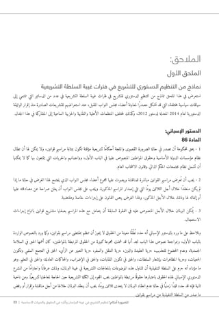 33 | ‫األساسية‬ ‫والحريات‬ ‫الحقوق‬ ‫في‬ ‫وآثاره‬ ‫البرلمان‬ ‫غيبة‬ ‫في‬ ‫التشريع‬ ‫تنظيم‬ !‫أحكام‬ ‫للضرورة‬
:‫المالحق‬
‫األول‬ ‫الملحق‬
‫التشريعية‬ ‫السلطة‬ ‫غيبة‬ ‫فترات‬ ‫في‬ ‫للتشريع‬ ‫الدستوري‬ ‫التنظيم‬ ‫من‬ ‫نماذج‬
‫إلى‬ ‫تنتمي‬ ‫التي‬ ‫الدساتير‬ ‫من‬ ‫عدد‬ ‫في‬ ‫يعية‬‫التشر‬ ‫السلطة‬ ‫غيبة‬ ‫فترات‬ ‫في‬ ‫يع‬‫للتشر‬ ‫الدستوري‬ ‫التنظيم‬ ‫من‬ ‫نماذج‬ ‫الملحق‬ ‫هذا‬ ‫في‬ ‫نستعرض‬
‫الوثيقة‬ ‫إقرار‬ ‫منذ‬ ‫الصادرة‬ ‫يعات‬‫للتشر‬ ‫استعراضهم‬ ‫عند‬ ،‫المقبل‬ ‫النواب‬ ‫جلس‬‫م‬ ‫أعضاء‬ ‫لمعاونة‬ ‫ًا‬‫ر‬‫مصد‬ ‫تشكل‬ ‫قد‬ ‫التي‬ ،‫ختلفة‬‫م‬ ‫سياسية‬ ‫سياقات‬
.‫جدل‬‫ل‬‫ا‬ ‫هذا‬ ‫في‬ ‫كة‬‫المشار‬ ‫إلى‬ ‫الساعية‬ ‫حزبية‬‫ل‬‫وا‬ ‫والنقابية‬ ‫الأهلية‬ ‫المنظمات‬ ‫ختلف‬‫م‬‫ل‬ ‫كذلك‬‫و‬ ،2012 ‫لدستور‬ ‫المعدلة‬ 2014 ‫لعام‬ ‫ية‬‫الدستور‬
:‫اإلسباني‬ ‫الدستور‬
86 ‫المادة‬
‫تطال‬ ‫أن‬ ‫لها‬ ‫يمكن‬ ‫ولا‬ ،‫قوانين‬ ‫مراسيم‬ ‫بمثابة‬ ‫تكون‬ ‫مؤقتة‬ ‫يعية‬‫تشر‬ ‫ًا‬‫م‬‫أحكا‬ ‫والملحة‬ ‫القصوى‬ ‫الضرورة‬ ‫حالة‬ ‫في‬ ‫تصدر‬ ‫أن‬ ‫حكومة‬‫ل‬‫ل‬ ‫حق‬‫ي‬ - 1
‫يمكنها‬ ‫لا‬ ‫ما‬‫ك‬ ‫بها‬ ‫يتمتعون‬ ‫التي‬ ‫يات‬‫حر‬‫ل‬‫وا‬ ‫وواجباتهم‬ ،‫الأول‬ ‫الباب‬ ‫في‬ ‫عليها‬ ‫المنصوص‬ ‫المواطنين‬ ‫وحقوق‬ ‫الأساسية‬ ‫الدولة‬ ‫مؤسسات‬ ‫نظام‬
.‫العام‬ ‫خاب‬‫ت‬‫الان‬ ‫وقانون‬ ‫الذاتي‬ ‫حكم‬‫ل‬‫ا‬ ‫جتمعات‬‫م‬ ‫نظام‬ ‫تشمل‬ ‫أن‬
‫إذا‬ ‫ما‬ ‫حالة‬ ‫في‬ ‫الغرض‬ ‫لهذا‬ ‫جتمع‬‫ي‬ ‫الذي‬ ‫النواب‬ ‫جلس‬‫م‬ ‫أعضاء‬ ‫مجموع‬ ‫عليها‬ ‫يصوت‬‫و‬ ‫للمناقشة‬ ‫مباشرة‬ ‫القوانين‬ ‫مراسيم‬ ‫عرض‬ُ ‫ت‬ ‫أن‬ ‫جب‬‫ي‬ - 2
‫عليها‬ ‫مصادقته‬ ‫عن‬ ‫صراحة‬ ‫يعلن‬ ‫أن‬ ‫النواب‬ ‫جلس‬‫م‬ ‫على‬ ‫جب‬‫ي‬‫و‬ .‫المذكورة‬ ‫المراسيم‬ ‫إصدار‬ ‫تلي‬ ‫التي‬ ‫ًا‬‫م‬‫يو‬ ‫الثلاثين‬ ‫أجل‬ ‫خلال‬ ‫ًا‬‫د‬‫منعق‬ ‫يكن‬ ‫لم‬
.‫ومقتضبة‬ ‫خاصة‬ ‫إجراءات‬ ‫على‬ ‫القانون‬ ‫ينص‬ ‫الغرض‬ ‫ولهذا‬ ،‫المذكور‬ ‫الأجل‬ ‫خلال‬ ‫وذلك‬ ‫لها‬ ‫إلغائه‬ ‫أو‬
‫إجراءات‬ ‫باتباع‬ ‫قوانين‬ ‫يع‬‫مشار‬ ‫بصفتها‬ ‫المراسيم‬ ‫هذه‬ ‫مع‬ ‫يتعامل‬ ‫أن‬ ‫السابقة‬ ‫الفقرة‬ ‫في‬ ‫عليه‬ ‫المنصوص‬ ‫الأجل‬ ‫خلال‬ ‫البرلمان‬ ‫مكن‬ُ ‫ي‬ - 3
.‫الاستعجال‬
‫الواردة‬ ‫بالنصوص‬ ‫ورد‬ ‫ما‬‫ك‬‫و‬ ،‫بقوانين‬ ‫مراسيم‬ ‫بمقتضى‬ ‫تنظم‬ ‫أن‬ ‫جوز‬‫ي‬ ‫لا‬ ‫حقوق‬‫ل‬‫ا‬ ‫من‬ ‫معينة‬ ‫ًا‬‫ق‬ُ‫ط‬ُ ‫ن‬ ‫حدد‬ ‫أنه‬ ‫الإسباني‬ ‫بالدستور‬ ‫ورد‬ ‫ما‬ ‫على‬ ‫ونلاحظ‬
‫السلامة‬ ‫في‬ ‫حق‬‫ل‬‫ا‬ ‫أهمها‬ ‫كان‬ ،‫بالمواطنين‬ ‫المرتبطة‬ ‫حقوق‬‫ل‬‫ا‬ ‫من‬ ‫كبيرة‬‫مجموعة‬ ‫شملت‬ ‫قد‬ ‫أنها‬ ‫جد‬‫ن‬ ‫الباب‬ ‫هذا‬ ‫نصوص‬ ‫وبمراجعة‬ ،‫الأول‬ ‫بالباب‬
‫وتكوين‬ ‫السلمي‬ ‫التجمع‬ ‫في‬ ‫حق‬‫ل‬‫ا‬ ،‫الرأي‬ ‫عن‬ ‫التعبير‬ ‫ية‬‫حر‬ ،‫والسفر‬ ‫التنقل‬ ‫ية‬‫حر‬ ،‫والدين‬ ‫العقيدة‬ ‫ية‬‫حر‬ ،‫للتعذيب‬ ‫خضوع‬‫ل‬‫ا‬ ‫وعدم‬ ،‫جسدية‬‫ل‬‫ا‬
‫وهو‬ .‫التعليم‬ ‫في‬ ‫حق‬‫ل‬‫وا‬ ،‫العادلة‬ ‫مات‬‫ك‬‫حا‬‫م‬‫وال‬ ،‫الإضراب‬ ‫في‬ ‫حق‬‫ل‬‫وا‬ ،‫النقابات‬ ‫تكوين‬ ‫في‬ ‫حق‬‫ل‬‫وا‬ ،‫السلطات‬ ‫بإشعار‬ ‫المظاهرات‬ ‫ية‬‫وحر‬ ،‫جمعيات‬‫ل‬‫ا‬
‫المشرع‬ ‫من‬ ‫ًا‬‫م‬‫واحترا‬ ‫ًا‬‫عرفان‬ ‫وذلك‬ ،‫البرلمان‬ ‫غيبة‬ ‫في‬ ‫يعية‬‫التشر‬ ‫جات‬‫ل‬‫بالمعا‬ ‫الموضوعات‬ ‫هذه‬ ‫تتناول‬ ‫أن‬ ‫التنفيذية‬ ‫السلطة‬ ‫على‬ ‫حرم‬ ‫أنه‬ ‫مؤداه‬ ‫ما‬
‫ناحية‬ ‫ومن‬ .‫ا‬ًّ‫يعي‬‫تشر‬ ‫جتها‬‫ل‬‫لمعا‬ ‫حاجة‬‫ل‬‫ا‬ ‫حين‬ ‫يعية‬‫التشر‬ ‫الكتلة‬ ‫إلى‬ ‫جوء‬‫ل‬‫ال‬ ‫جب‬‫ي‬ ‫بالمواطنين‬ ‫مرتبطة‬ ‫ا‬ً ‫حقوق‬ ‫باعتبارها‬ ‫حقوق‬‫ل‬‫ا‬ ‫لهذه‬ ‫الإسباني‬ ‫الدستوري‬
‫رفض‬ ‫أو‬ ‫وإقرار‬ ‫مناقشة‬ ‫أجل‬ ‫من‬ ‫خلالها‬ ‫البرلمان‬ ‫ينعقد‬ ‫أن‬ ‫جب‬‫ي‬ ،‫ًا‬‫م‬‫يو‬ ‫ثلاثين‬ ‫يتعدى‬ ‫لا‬ ‫البرلمان‬ ‫انعقاد‬ ‫عدم‬ ‫حالة‬ ‫في‬ ‫ا‬ًّ‫زمني‬ ‫ًا‬‫د‬‫قي‬ ‫حدد‬ ‫قد‬ ‫فإنه‬ ‫ثانية‬
.‫بقوانين‬ ‫مراسيم‬ ‫من‬ ‫التنفيذية‬ ‫السلطة‬ ‫من‬ ‫صدر‬ ‫ما‬
 