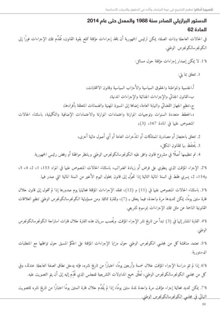 34
‫األساسية‬ ‫والحريات‬ ‫الحقوق‬ ‫في‬ ‫وآثاره‬ ‫البرلمان‬ ‫غيبة‬ ‫في‬ ‫التشريع‬ ‫تنظيم‬ !‫أحكام‬ ‫للضرورة‬
2014 ‫عام‬ ‫حتى‬ ‫والمعدل‬ 1988 ‫سنة‬ ‫الصادر‬ ‫البرازيلي‬ ‫الدستور‬
62 ‫المادة‬
‫إلى‬ ‫ًا‬‫ر‬‫فو‬ ‫الإجراءات‬ ‫تلك‬ ‫م‬ َّ‫د‬‫ق‬ُ ‫ت‬ ‫القانون؛‬ ‫بقوة‬ ‫تتمتع‬ ‫مؤقتة‬ ‫إجراءات‬ ‫خذ‬‫ت‬‫ي‬ ‫أن‬ ‫ية‬‫جمهور‬‫ل‬‫ا‬ ‫لرئيس‬ ‫يمكن‬ ،‫الصلة‬ ‫وذات‬ ‫العاجلة‬ ‫حالات‬‫ل‬‫ا‬ ‫في‬
.‫الوطني‬ ‫جرس‬‫ن‬‫جرسا�لكو‬‫ن‬‫ا�لكو‬
:‫مسائل‬ ‫حول‬ ‫مؤقتة‬ ‫إجراءات‬ ‫إصدار‬ ‫يمكن‬ ‫لا‬ .1°§
:‫يلي‬ ‫بما‬ ‫تتعلق‬ .1
‫خابات؛‬‫ت‬‫الان‬ ‫وقانون‬ ‫السياسية‬ ‫والأحزاب‬ ‫السياسية‬ ‫حقوق‬‫ل‬‫وا‬ ‫والمواطنة‬ ‫جنسية‬‫ل‬‫أ.ا‬
‫المدنية؛‬ ‫والإجراءات‬ ‫جنائية‬‫ل‬‫ا‬ ‫والإجراءات‬ ‫جنائي‬‫ل‬‫ا‬ ‫ب.القانون‬
‫بأفرادها؛‬ ‫المتعلقة‬ ‫والضمانات‬ ‫المهنية‬ ‫المسيرة‬ ‫إلى‬ ‫إضافة‬ ،‫العامة‬ ‫والنيابة‬ ‫القضائي‬ ‫جهاز‬‫ل‬‫ا‬ ‫ج.تنظيم‬
‫حالات‬‫ل‬‫ا‬ ‫باستثناء‬ ،‫والتكميلية‬ ‫الإضافية‬ ‫والاعتمادات‬ ‫الموازنة‬ ‫واعتمادات‬ ‫الموازنة‬ ‫وتوجيهات‬ ‫السنوات‬ ‫متعددة‬ ‫خطط‬‫ل‬‫د.ا‬
‫(3)؛‬ ،167 ‫المادة‬ ‫في‬ ‫عليها‬ ‫المنصوص‬
‫أخرى؛‬ ‫مالية‬ ‫أصول‬ ‫أي‬ ‫أو‬ ‫العامة‬ ‫ّخرات‬‫د‬‫الم‬ ‫أو‬ ‫الممتلكات‬ ‫مصادرة‬ ‫أو‬ ‫باحتجاز‬ ‫تتعلق‬ .2
‫مل؛‬‫ك‬‫الم‬ ‫للقانون‬ ‫بها‬ ‫َظ‬‫ف‬‫ُحت‬‫ي‬ .3
.‫ية‬‫جمهور‬‫ل‬‫ا‬ ‫رئيس‬ ‫رفض‬ ‫أو‬ ‫موافقة‬ ‫وينتظر‬ ‫الوطني‬ ‫جرس‬‫ن‬‫جرسا�لكو‬‫ن‬‫ا�لكو‬ ‫عليه‬ ‫وافق‬ ‫قانون‬ ‫مشروع‬ ‫في‬ ‫ا‬ً ‫أصل‬ ‫تنظيمها‬ ‫تم‬ .4
،5 ،4 ،2 ،1 ،153 ‫المواد‬ ‫في‬ ‫عليها‬ ‫المنصوص‬ ‫حالات‬‫ل‬‫ا‬ ‫باستثناء‬ ،‫الضرائب‬ ‫يادة‬‫ز‬ ‫أو‬ ‫فرض‬ ‫على‬ ‫ينطوي‬ ‫الذي‬ ‫المؤقت‬ ‫الإجراء‬ .2°§
.‫فيها‬ ‫صدر‬ ‫التي‬ ‫المالية‬ ‫السنة‬ ‫من‬ ‫الأخير‬ ‫اليوم‬ ‫حلول‬‫ب‬ ‫قانون‬ ‫إلى‬ ‫ل‬َّ‫و‬‫ح‬‫ت‬ ‫إذا‬ ‫التالية‬ ‫المالية‬ ‫السنة‬ ‫في‬ ‫فقط‬ ‫يسري‬ ،2 ،154‫و‬
‫خلال‬ ‫قانون‬ ‫إلى‬ ‫حول‬‫ت‬‫ت‬ ‫لم‬ ‫إذا‬ ‫صدورها‬ ‫يوم‬ ‫فعاليتها‬ ‫المؤقتة‬ ‫الإجراءات‬ ‫تفقد‬ ،)12( ‫و‬ )11( ‫في‬ ‫عليها‬ ‫المنصوص‬ ‫حالات‬‫ل‬‫ا‬ ‫باستثناء‬ .3°§
‫العلاقات‬ ‫تنظيم‬ ‫الوطني‬ ‫جرس‬‫ن‬‫جرسا�لكو‬‫ن‬‫ا�لكو‬ ‫مسؤولية‬ ‫ومن‬ .‫مماثلة‬ ‫ولقترة‬ ،)7( ‫بـ‬ ‫يتعلق‬ ‫فيما‬ ،‫واحدة‬ ‫مرة‬ ‫تمديدها‬ ‫يمكن‬ ،‫ًا‬‫م‬‫يو‬ ‫ستين‬ ‫فترة‬
.‫يعي‬‫تشر‬ ‫بمرسوم‬ ‫الإجراءات‬ ‫تلك‬ ‫مثل‬ ‫عن‬ ‫الناجمة‬ ‫القانونية‬
‫جرس‬‫ن‬‫جرسا�لكو‬‫ن‬‫ا�لكو‬ ‫استراحة‬ ‫فترات‬ ‫خلال‬ ‫الفترة‬ ‫هذه‬ ‫يان‬‫سر‬ ‫ُحسب‬‫ي‬‫و‬ .‫المؤقت‬ ‫الإجراء‬ ‫نشر‬ ‫تاريخ‬ ‫من‬ ‫تبدأ‬ )3( ‫في‬ ‫إليها‬ ‫المشار‬ ‫الفترة‬ .4°§
.‫الوطني‬
‫المتطلبات‬ ‫مع‬ ‫توافقها‬ ‫حول‬ ‫المسبق‬ ‫حكم‬‫ل‬‫ا‬ ‫على‬ ‫المؤقتة‬ ‫الإجراءات‬ ‫مزايا‬ ‫حول‬ ‫الوطني‬ ‫جرس‬‫ن‬‫ا�لكو‬ ‫جلسي‬‫م‬ ‫من‬ ‫كل‬ ‫مناقشة‬ ‫تعتمد‬ .5°§
.‫ية‬ ‫الدستور‬
‫وفي‬ ،‫عندئذ‬ .‫العاجلة‬ ‫الصفة‬ ‫نطاق‬ ‫يدخل‬ ‫فإنه‬ ،‫نشره‬ ‫تاريخ‬ ‫من‬ ‫ًا‬‫ر‬‫اعتبا‬ ،‫ًا‬‫م‬‫يو‬ ‫وأربعين‬ ‫خمسة‬ ‫خلال‬ ‫المؤقت‬ ‫الإجراء‬ ‫دراسة‬ ‫تتم‬ ‫لم‬ ‫إذا‬ .6°§
.‫عليه‬ ‫التصويت‬ ‫يتم‬ ‫أن‬ ‫إلى‬ ‫إليه‬ ‫ِم‬ّ‫د‬ُ ‫ق‬ ‫الذي‬ ‫للمجلس‬ ‫يعية‬‫التشر‬ ‫المداولات‬ ‫جميع‬ ‫ق‬َّ‫عل‬ُ ‫ت‬ ،‫الوطني‬ ‫جرس‬‫ن‬‫جرسا�لكو‬‫ن‬‫ا�لكو‬ ‫جلسي‬‫م‬ ‫من‬ ‫كل‬
‫للتصويت‬ ‫نشره‬ ‫تاريخ‬ ‫من‬ ‫ًا‬‫ر‬‫اعتبا‬ ‫ًا‬‫م‬‫يو‬ ‫الستين‬ ‫فترة‬ ‫خلال‬ ‫م‬ َّ‫د‬‫ق‬ُ ‫ي‬ ‫لم‬ ‫إذا‬ ،‫ًا‬‫م‬‫يو‬ ‫ستين‬ ‫لمدة‬ ‫واحدة‬ ‫مرة‬ ‫مؤقت‬ ‫إجراء‬ ‫فعالية‬ ‫تمديد‬ ‫يمكن‬ .7°§
.‫الوطني‬ ‫جرس‬‫ن‬‫جرسا�لكو‬‫ن‬‫ا�لكو‬ ‫جلسي‬‫م‬ ‫في‬ ‫النهائي‬
 