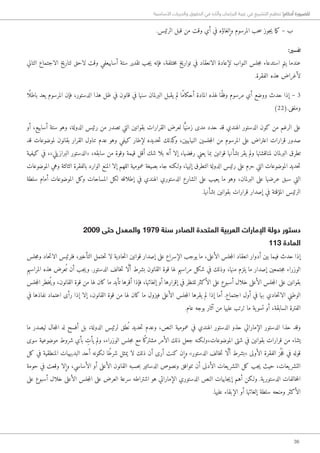 36
‫األساسية‬ ‫والحريات‬ ‫الحقوق‬ ‫في‬ ‫وآثاره‬ ‫البرلمان‬ ‫غيبة‬ ‫في‬ ‫التشريع‬ ‫تنظيم‬ !‫أحكام‬ ‫للضرورة‬
.‫الرئيس‬ ‫قبل‬ ‫من‬ ‫وقت‬ ‫أي‬ ‫في‬ ‫وإلغاؤه‬ ‫المرسوم‬ ‫حب‬‫س‬ ‫جوز‬‫ي‬ ‫ما‬‫ك‬ – ‫ب‬
:‫تفسير‬
‫التالي‬ ‫الاجتماع‬ ‫لتاريخ‬ ‫لاحق‬ ‫وقت‬ ‫أسابيعفي‬ ‫ستة‬ ‫تقدير‬ ‫جب‬‫ي‬ ‫فإنه‬ ،‫ختلفة‬‫م‬ ‫تواريخ‬ ‫في‬ ‫الانعقاد‬ ‫لإعادة‬ ‫النواب‬ ‫جلس‬‫م‬ ‫استدعاء‬ ‫يتم‬ ‫عندما‬
.‫الفقرة‬ ‫هذه‬ ‫لأغراض‬
‫ًا‬ ‫باطل‬ ‫يعد‬ ‫المرسوم‬ ‫فإن‬ ،‫الدستور‬ ‫هذا‬ ‫ظل‬ ‫في‬ ‫قانون‬ ‫في‬ ‫سنها‬ ‫البرلمان‬ ‫يقبل‬ ‫لم‬ ‫ًا‬‫م‬‫أحكا‬ ‫المادة‬ ‫لهذه‬ ‫ًا‬‫ق‬‫وف‬ ‫مرسوم‬ ‫أي‬ ‫ووضع‬ ‫حدث‬ ‫إذا‬ – 3
)22(.‫وملغى‬
‫أو‬ ،‫أسابيع‬ ‫ستة‬ ‫وهو‬ ،‫الدولة‬ ‫رئيس‬ ‫من‬ ‫تصدر‬ ‫التي‬ ‫بقوانين‬ ‫القرارات‬ ‫لعرض‬ ‫ا‬ًّ‫زمني‬ ‫مدى‬ ‫حدد‬ ‫قد‬ ‫الهندي‬ ‫الدستور‬ ‫كون‬ ‫من‬ ‫الرغم‬ ‫على‬
‫قد‬ ‫لموضوعات‬ ‫بقانون‬ ‫القرار‬ ‫تناول‬ ‫عدم‬ ‫وهو‬ ‫كيفي‬ ‫لإطار‬ ‫حديده‬‫ت‬ ‫كذلك‬‫و‬ ،‫النيابيين‬ ‫جلسين‬‫م‬‫ال‬ ‫من‬ ‫المرسوم‬ ‫على‬ ‫اعتراض‬ ‫قرارات‬ ‫صدور‬
‫كيفية‬ ‫في‬ ،»‫يلي‬‫البراز‬ ‫«الدستور‬ ،‫سابقه‬ ‫من‬ ‫وقوة‬ ‫قيمة‬ ‫أقل‬ ‫شك‬ ‫بلا‬ ‫أنه‬ ‫إلا‬ ،‫رفضها‬ ‫يعني‬ ‫بما‬ ‫قوانين‬ ‫بشأنها‬ ‫يقر‬ ‫ولم‬ ‫لمناقشتها‬ ‫البرلمان‬ ‫تطرق‬
‫الموضوعات‬ ‫وهي‬ ‫الثالثة‬ ‫بالفقرة‬ ‫الوارد‬ ‫المنع‬ ‫إلا‬ ‫اللهم‬ ‫عمومية‬ ‫بصيغة‬ ‫جاء‬ ‫و�لكنه‬ ،‫إليها‬ ‫التطرق‬ ‫الدولة‬ ‫رئيس‬ ‫على‬ ‫حرم‬ ‫التي‬ ‫الموضوعات‬ ‫حديد‬‫ت‬
‫سلطة‬ ‫أمام‬ ‫الموضوعات‬ ‫وكل‬ ‫المساحات‬ ‫لكل‬ ‫إطلاقه‬ ‫في‬ ‫الهندي‬ ‫الدستوري‬ ‫الشارع‬ ‫على‬ ‫يعيب‬ ‫ما‬ ‫وهو‬ ،‫البرلمان‬ ‫على‬ ‫عرضها‬ ‫سبق‬ ‫التي‬
.‫بشأنها‬ ‫بقوانين‬ ‫قرارات‬ ‫إصدار‬ ‫في‬ ‫المؤقتة‬ ‫الرئيس‬
2009 ‫حتى‬ ‫والمعدل‬ 1979 ‫سنة‬ ‫الصادر‬ ‫المتحدة‬ ‫العربية‬ ‫اإلمارات‬ ‫دولة‬ ‫دستور‬
113 ‫المادة‬
‫جلس‬‫م‬‫و‬ ‫حاد‬‫ت‬‫الا‬ ‫فلرئيس‬ ،‫التأخير‬ ‫حتمل‬‫ت‬ ‫لا‬ ‫حادية‬‫ت‬‫ا‬ ‫قوانين‬ ‫إصدار‬ ‫على‬ ‫الإسراع‬ ‫يوجب‬ ‫ما‬ ،‫الأعلى‬ ‫جلس‬‫م‬‫ال‬ ‫انعقاد‬ ‫أدوار‬ ‫بين‬ ‫فيما‬ ‫حدث‬ ‫إذا‬
‫المراسيم‬ ‫هذه‬ ‫عرض‬ُ ‫ت‬ ‫أن‬ ‫جب‬‫ي‬‫و‬ .‫الدستور‬ ‫خالف‬‫ت‬ ‫ا‬ َّ‫ل‬‫أ‬ ‫بشرط‬ ‫القانون‬ ‫قوة‬ ‫لها‬ ‫مراسيم‬ ‫شكل‬ ‫في‬ ‫وذلك‬ ،‫منها‬ ‫يلزم‬ ‫ما‬ ‫إصدار‬ ‫جتمعين‬‫م‬ ‫الوزراء‬
‫جلس‬‫م‬‫ال‬ ‫ُخطر‬‫ي‬‫و‬ ،‫القانون‬ ‫قوة‬ ‫من‬ ‫لها‬ ‫كان‬ ‫ما‬ ‫تأيد‬ ‫أقرها‬ ‫فإذا‬ ،‫إلغائها‬ ‫أو‬ ‫إقرارها‬ ‫في‬ ‫للنظر‬ ‫الأكثر‬ ‫على‬ ‫أسبوع‬ ‫خلال‬ ‫الأعلى‬ ‫جلس‬‫م‬‫ال‬ ‫على‬ ‫بقوانين‬
‫في‬ ‫نفاذها‬ ‫اعتماد‬ ‫رأى‬ ‫إذا‬ ‫إلا‬ ،‫القانون‬ ‫قوة‬ ‫من‬ ‫لها‬ ‫كان‬ ‫ما‬ ‫فيزول‬ ‫الأعلى‬ ‫جلس‬‫م‬‫ال‬ ‫يقرها‬ ‫لم‬ ‫إذا‬ ‫أما‬ .‫اجتماع‬ ‫أول‬ ‫في‬ ‫بها‬ ‫حادي‬‫ت‬‫الا‬ ‫الوطني‬
.‫عام‬ ‫بوجه‬ ‫آثار‬ ‫من‬ ‫عليها‬ ‫ترتب‬ ‫ما‬ ‫ية‬‫تسو‬ ‫أو‬ ،‫السابقة‬ ‫الفترة‬
‫ما‬ ‫ليصدر‬ ‫جال‬‫م‬‫ال‬ ‫له‬ ‫أفسح‬ ‫بل‬ ،‫الدولة‬ ‫لرئيس‬ ‫طق‬ُ ‫ن‬ ‫حديد‬‫ت‬ ‫وعدم‬ ،‫النص‬ ‫عمومية‬ ‫في‬ ‫الهندي‬ ‫الدستور‬ ‫حذو‬ ‫الإماراتي‬ ‫الدستور‬ ‫حذا‬ ‫وقد‬
‫سوى‬ ‫موضوعية‬ ‫شروط‬ ‫بأي‬ ِ‫يأت‬ ‫ولم‬ ،‫الوزراء‬ ‫جلس‬‫م‬ ‫مع‬ ‫ًا‬‫ك‬‫مشتر‬ ‫الأمر‬ ‫ذلك‬ ‫جعل‬ ‫الموضوعات،و�لكنه‬ ‫شتى‬ ‫في‬ ‫بقوانين‬ ‫قرارات‬ ‫من‬ ‫يشاء‬
‫كل‬ ‫في‬ ‫المنطقية‬ ‫البديهيات‬ ‫أحد‬ ‫�لكونه‬ ‫ًا‬‫ط‬‫شر‬ ‫يمثل‬ ‫لا‬ ‫ذلك‬ ‫أن‬ ‫أرى‬ ‫كنت‬ ‫وإن‬ »‫الدستور‬ ‫خالف‬‫ت‬ ‫ا‬ َّ‫ل‬‫أ‬ ‫«بشرط‬ ‫الأولى‬ ‫الفقرة‬ ‫ز‬ُ ‫ج‬َ‫ع‬ ‫في‬ ‫قوله‬
‫حومة‬ ‫في‬ ‫وقعت‬ ‫وإلا‬ ،‫الأساسي‬ ‫أو‬ ‫الأعلى‬ ‫القانون‬ ‫حسبه‬‫ب‬ ‫الدساتير‬ ‫ونصوص‬ ‫تتوافق‬ ‫أن‬ ‫الأدنى‬ ‫يعات‬‫التشر‬ ‫كل‬ ‫جب‬‫ي‬ ‫حيث‬ ،‫يعات‬‫التشر‬
‫على‬ ‫أسبوع‬ ‫خلال‬ ‫الأعلى‬ ‫جلس‬‫م‬‫ال‬ ‫على‬ ‫العرض‬ ‫سرعة‬ ‫اشتراطه‬ ‫هو‬ ‫الإماراتي‬ ‫الدستوري‬ ‫النص‬ ‫جابيات‬‫ي‬‫إ‬ ‫أهم‬ ‫و�لكن‬ .‫ية‬‫الدستور‬ ‫خالفات‬‫م‬‫ال‬
.‫عليها‬ ‫الإبقاء‬ ‫أو‬ ‫إلغائها‬ ‫سلطة‬ ‫ومنحه‬ ‫الأكثر‬
 