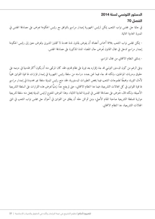 37 | ‫األساسية‬ ‫والحريات‬ ‫الحقوق‬ ‫في‬ ‫وآثاره‬ ‫البرلمان‬ ‫غيبة‬ ‫في‬ ‫التشريع‬ ‫تنظيم‬ !‫أحكام‬ ‫للضرورة‬
2014 ‫لسنة‬ ‫التونسي‬ ‫الدستور‬
70 ‫الفصل‬
‫في‬ ‫جلس‬‫م‬‫ال‬ ‫مصادقة‬ ‫على‬ ‫تعرض‬ ‫حكومة‬‫ل‬‫ا‬ ‫رئيس‬ ‫مع‬ ‫بالتوافق‬ ‫مراسيم‬ ‫إصدار‬ ‫ية‬‫جمهور‬‫ل‬‫ا‬ ‫لرئيس‬ ‫يمكن‬ ‫الشعب‬ ‫نواب‬ ‫جلس‬‫م‬ ‫حل‬ ‫حالة‬ ‫في‬
.‫التالية‬ ‫العادية‬ ‫الدورة‬
‫حكومة‬‫ل‬‫ا‬ ‫رئيس‬ ‫إلى‬ ‫معين‬ ‫ولغرض‬ ‫الشهرين‬ ‫جاوز‬‫ت‬‫ت‬ ‫لا‬ ‫حددة‬‫م‬ ‫لمدة‬ ‫بقانون‬ ‫يفوض‬ ‫أن‬ ‫أعضائه‬ ‫أخماس‬ ‫بثلاثة‬ ‫الشعب‬ ‫نواب‬ ‫جلس‬‫م‬‫ل‬ ‫يمكن‬ -
.‫جلس‬‫م‬‫ال‬ ‫مصادقة‬ ‫على‬ ‫المذكورة‬ ‫المدة‬ ‫انقضاء‬ ‫حال‬ ‫عرض‬ُ ‫ت‬ ‫القانون‬ ‫جال‬‫م‬ ‫في‬ ‫تدخل‬ ‫مراسيم‬ ‫إصدار‬
.‫المراسيم‬ ‫جال‬‫م‬ ‫من‬ ‫خابي‬‫ت‬‫الان‬ ‫النظام‬ ‫يستثنى‬ -
‫على‬ ‫حرصه‬ ‫في‬ ‫تقدمية‬ ‫أكثر‬ ‫يكون‬ ‫أن‬ ‫منه‬ ‫جى‬‫ت‬‫المر‬ ‫كان‬ ‫فقد‬ ،‫قديم‬ ‫نظام‬ ‫على‬ ‫ثورة‬ ‫بعد‬ ‫إقراره‬ ‫جاء‬ ‫قد‬ ‫التونسي‬ ‫الدستور‬ ‫كون‬ ‫من‬ ‫الرغم‬ ‫وعلى‬
‫ا‬ً ‫خيب‬‫م‬ ‫القوانين‬ ‫قوة‬ ‫لها‬ ‫قرارات‬ ‫إصدار‬ ‫في‬ ‫ية‬‫جمهور‬‫ل‬‫ا‬ ‫رئيس‬ ‫سلطة‬ ‫من‬ ‫دراسته‬ ‫بصدد‬ ‫حن‬‫ن‬ ‫فيما‬ ‫جاء‬ ‫قد‬ ‫و�لكنه‬ ،‫المواطنين‬ ‫يات‬‫وحر‬ ‫حقوق‬
‫مراسيم‬ ‫إصدار‬ ‫في‬ ‫حدودة‬‫م‬ ‫غير‬ ‫سلطة‬ ‫الدولة‬ ‫رئيس‬ ‫منح‬ ‫فقد‬ ،‫ية‬‫الدستور‬ ‫التطورات‬ ‫خص‬‫ي‬ ‫فيما‬ ‫الشعب‬ ‫لطموحات‬ ‫ًا‬‫ط‬‫حب‬‫م‬‫و‬ ،‫الثورة‬ ‫لآمال‬
‫يعية‬‫التشر‬ ‫السلطة‬ ‫على‬ ‫القرارات‬ ‫هذه‬ ‫لعرض‬ ‫ا‬ًّ‫زمني‬ ‫ا‬ ًّ‫د‬‫ح‬ ‫يضع‬ ‫لم‬ ‫حتى‬ ،‫خابي‬‫ت‬‫الان‬ ‫النظام‬ ‫عدا‬ ‫فيما‬ ،‫يعية‬‫التشر‬ ‫جالات‬‫م‬‫ال‬ ‫كل‬ ‫في‬ ‫القوانين‬ ‫قوة‬ ‫لها‬
‫يعية‬‫تشر‬ ‫سلطة‬ ‫منه‬ ‫جعل‬‫ي‬ ‫الدولة‬ ‫لرئيس‬ ‫المفتوح‬ ‫العرض‬ ‫وهذا‬ .»‫التالية‬ ‫العادية‬ ‫الدورة‬ ‫في‬ ‫جلس‬‫م‬‫ال‬ ‫مصادقة‬ ‫على‬ ‫عرض‬ُ ‫«ت‬ ‫قال‬ ‫و�لكنه‬ ،‫الأصيلة‬
‫شتى‬ ‫في‬ ‫الشعب‬ ‫نواب‬ ‫جلس‬‫م‬ ‫حل‬ ‫أحوال‬ ‫في‬ ‫القوانين‬ ‫من‬ ‫يطلق‬ ‫أن‬ ‫حقه‬ ‫فمن‬ ‫ثم‬ ‫ومن‬ ،‫الأصلي‬ ‫المقام‬ ‫صاحبة‬ ‫يعية‬‫التشر‬ ‫للسلطة‬ ‫ية‬‫مواز‬
.‫خابي‬‫ت‬‫الان‬ ‫النظام‬ ‫عدا‬ ،‫يعية‬‫التشر‬ ‫جالات‬‫م‬‫ال‬
 