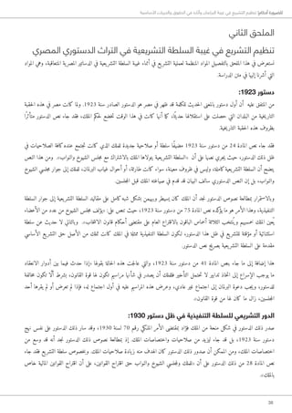 38
‫األساسية‬ ‫والحريات‬ ‫الحقوق‬ ‫في‬ ‫وآثاره‬ ‫البرلمان‬ ‫غيبة‬ ‫في‬ ‫التشريع‬ ‫تنظيم‬ !‫أحكام‬ ‫للضرورة‬
‫الثاني‬ ‫الملحق‬
‫المصري‬ ‫الدستوري‬ ‫التراث‬ ‫في‬ ‫التشريعية‬ ‫السلطة‬ ‫غيبة‬ ‫في‬ ‫التشريع‬ ‫تنظيم‬
‫المواد‬ ‫وهي‬ ،‫المتعاقبة‬ ‫ية‬‫المصر‬ ‫الدساتير‬ ‫في‬ ‫يعية‬‫التشر‬ ‫السلطة‬ ‫غيبة‬ ‫أثناء‬ ‫في‬ ‫يع‬‫التشر‬ ‫لعملية‬ ‫المنظمة‬ ‫المواد‬ ‫بالتفصيل‬ ‫الملحق‬ ‫هذا‬ ‫في‬ ‫نستعرض‬
.‫الدراسة‬ ‫متن‬ ‫في‬ ‫إليها‬ ‫أشرنا‬ ‫التي‬
:1923 ‫دستور‬
‫حقبة‬‫ل‬‫ا‬ ‫هذه‬ ‫في‬ ‫مصر‬ ‫كانت‬ ‫ولما‬ .1923 ‫سنة‬ ‫الصادر‬ ‫الدستور‬ ‫هو‬ ‫مصر‬ ‫في‬ ‫ظهر‬ ‫قد‬ ‫للكلمة‬ ‫حديث‬‫ل‬‫ا‬ ‫بالمعنى‬ ‫دستور‬ ‫أول‬ ‫أن‬ ‫عليه‬ ‫المتفق‬ ‫من‬
‫ًا‬‫ر‬‫متأث‬ ‫الدستور‬ ‫نص‬ ‫جاء‬ ‫فقد‬ ،‫الملك‬ ‫حكم‬‫ل‬ ‫خضع‬‫ت‬ ‫الوقت‬ ‫هذا‬ ‫في‬ ‫كانت‬ ‫أنها‬ ‫ما‬‫ك‬ ،‫ا‬ً‫حديث‬ ‫استقلالها‬ ‫على‬ ‫حصلت‬ ‫التي‬ ‫البلدان‬ ‫من‬ ‫خية‬‫ي‬‫التار‬
.‫خية‬‫ي‬‫التار‬ ‫حقبة‬‫ل‬‫ا‬ ‫هذه‬ ‫بظروف‬
‫في‬ ‫الصلاحيات‬ ‫كافة‬‫عنده‬ ‫جتمع‬‫ت‬ ‫كانت‬ ‫الذي‬ ‫للملك‬ ‫جديدة‬ ‫صلاحية‬ ‫أو‬ ‫سلطة‬ ‫ًا‬‫ف‬‫مضي‬ 1923 ‫سنة‬ ‫دستور‬ ‫من‬ 24 ‫المادة‬ ‫نص‬ ‫جاء‬ ‫فقد‬
‫النص‬ ‫هذا‬ ‫ومن‬ .»‫والنواب‬ ‫الشيوخ‬ ‫جلس‬‫م‬ ‫مع‬ ‫بالاشتراك‬ ‫الملك‬ ‫يتولاها‬ ‫يعية‬‫التشر‬ ‫«السلطة‬ ‫أن‬ ‫على‬ ‫نصها‬ ‫جري‬‫ي‬ ‫حيث‬ ،‫الدستور‬ ‫ذلك‬ ‫ظل‬
‫الشيوخ‬ ‫جلسي‬‫م‬ ‫جوار‬ ‫إلى‬ ‫للملك‬ ،‫البرلمان‬ ‫غياب‬ ‫أحوال‬ ‫أو‬ ،‫طارئة‬ ‫كانت‬ ‫سواء‬ ،‫معينة‬ ‫ظروف‬ ‫في‬ ‫وليس‬ ،‫كاملة‬‫يعية‬‫التشر‬ ‫السلطة‬ ‫أن‬ ‫يتضح‬
.‫جلسين‬‫م‬‫ال‬ ‫قبل‬ ‫الملك‬ ‫صياغته‬ ‫في‬ ‫قدم‬ ‫قد‬ ‫البيان‬ ‫سالف‬ ‫الدستوري‬ ‫النص‬ ‫إن‬ ‫بل‬ ،‫والنواب‬
‫السلطة‬ ‫جوار‬ ‫إلى‬ ‫يعية‬‫التشر‬ ‫السلطة‬ ‫مقاليد‬ ‫على‬ ‫كامل‬‫شبه‬ ‫بشكل‬ ‫ويهيمن‬ ‫يسيطر‬ ‫كان‬ ‫الملك‬ ‫أن‬ ‫جد‬‫ن‬ ‫الدستور‬ ‫نصوص‬ ‫بمطالعة‬ ‫وبالاستمرار‬
‫الأعضاء‬ ‫من‬ ‫عدد‬ ‫من‬ ‫الشيوخ‬ ‫جلس‬‫م‬ ‫«يؤلف‬ :‫على‬ ‫تنص‬ ‫حيث‬ ،1923 ‫سنة‬ ‫دستور‬ ‫من‬ 75 ‫المادة‬ ‫نص‬ ‫كده‬‫يؤ‬ ‫ما‬ ‫هو‬ ‫الأمر‬ ‫وهذا‬ ،‫التنفيذية‬
‫سلطة‬ ‫عن‬ ‫حديث‬ ‫لا‬ ‫وبالتالي‬ .»‫خاب‬‫ت‬‫الان‬ ‫قانون‬ ‫أحكام‬ ‫مقتضى‬ ‫على‬ ‫العام‬ ‫بالاقتراع‬ ‫الباقون‬ ‫أخماس‬ ‫الثلاثة‬ ‫نتخب‬ُ ‫وي‬ ‫خمسيهم‬ ‫الملك‬ ‫عين‬ُ ‫ي‬
‫الأساسي‬ ‫يع‬‫التشر‬ ‫حق‬ ‫الأصل‬ ‫من‬ ‫تملك‬ ‫كانت‬ ‫الملك‬ ‫في‬ ‫ممثلة‬ ‫التنفيذية‬ ‫السلطة‬ ‫�لكون‬ ،‫الدستور‬ ‫هذا‬ ‫ظل‬ ‫في‬ ‫يع‬‫للتشر‬ ‫مؤقتة‬ ‫أو‬ ‫استثنائية‬
.‫الدستور‬ ‫نص‬ ‫بصريح‬ ‫يعية‬‫التشر‬ ‫السلطة‬ ‫على‬ ‫مقدمة‬
‫الانعقاد‬ ‫أدوار‬ ‫بين‬ ‫فيما‬ ‫حدث‬ ‫«إذا‬ ‫بقولها‬ ‫حالة‬‫ل‬‫ا‬ ‫هذه‬ ‫جت‬‫ل‬‫عا‬ ‫والتي‬ ،1923 ‫سنة‬ ‫دستور‬ ‫من‬ 41 ‫المادة‬ ‫بنص‬ ‫جاء‬ ‫ما‬ ‫إلى‬ ‫إضافة‬ ‫هذا‬
‫خالفة‬‫م‬ ‫تكون‬ ‫ا‬ َّ‫ل‬‫أ‬ ‫بشرط‬ ،‫القانون‬ ‫قوة‬ ‫لها‬ ‫تكون‬ ‫مراسيم‬ ‫شأنها‬ ‫في‬ ‫يصدر‬ ‫أن‬ ‫فللملك‬ ‫التأخير‬ ‫حتمل‬‫ت‬ ‫لا‬ ‫تدابير‬ ‫خاذ‬‫ت‬‫ا‬ ‫إلى‬ ‫الإسراع‬ ‫يوجب‬ ‫ما‬
‫أحد‬ ‫يقرها‬ ‫لم‬ ‫أو‬ ‫تعرض‬ ‫لم‬ ‫فإذا‬ ،‫له‬ ‫اجتماع‬ ‫أول‬ ‫في‬ ‫عليه‬ ‫المراسيم‬ ‫هذه‬ ‫وعرض‬ ،‫عادي‬ ‫غير‬ ‫اجتماع‬ ‫إلى‬ ‫البرلمان‬ ‫دعوة‬ ‫جب‬‫ي‬‫و‬ ،‫للدستور‬
.»‫القانون‬ ‫قوة‬ ‫من‬ ‫لها‬ ‫كان‬ ‫ما‬ ‫زال‬ ،‫جلسين‬‫م‬‫ال‬
:1930 ‫دستور‬ ‫ظل‬ ‫في‬ ‫التنفيذية‬ ‫للسلطة‬ ‫التشريعي‬ ‫الدور‬
‫نهج‬ ‫نفس‬ ‫على‬ ‫الدستور‬ ‫ذلك‬ ‫سار‬ ‫وقد‬ ،1930 ‫لسنة‬ 70 ‫رقم‬ ‫الم�لكي‬ ‫الأمر‬ ‫بمقتضى‬ ‫فؤاد‬ ‫الملك‬ ‫من‬ ‫منحة‬ ‫شكل‬ ‫في‬ ‫الدستور‬ ‫ذلك‬ ‫صدر‬
‫من‬ ‫وسع‬ ‫قد‬ ‫أنه‬ ‫جد‬‫ن‬ ‫الدستور‬ ‫ذلك‬ ‫نصوص‬ ‫بمطالعة‬ ‫إذ‬ .‫الملك‬ ‫واختصاصات‬ ‫صلاحيات‬ ‫من‬ ‫ليزيد‬ ‫جاء‬ ‫قد‬ ‫بل‬ ،1923 ‫سنة‬ ‫دستور‬
‫جاء‬ ‫فقد‬ ‫يع‬‫التشر‬ ‫سلطة‬ ‫خصوص‬‫ب‬‫و‬ .‫الملك‬ ‫صلاحيات‬ ‫يادة‬‫ز‬ ‫منه‬ ‫الهدف‬ ‫كان‬ ‫الدستور‬ ‫ذلك‬ ‫صدور‬ ‫أن‬ ‫الممكن‬ ‫ومن‬ ،‫الملك‬ ‫اختصاصات‬
‫خاص‬ ‫المالية‬ ‫القوانين‬ ‫اقتراح‬ ‫أن‬ ‫على‬ ،‫القوانين‬ ‫اقتراح‬ ‫حق‬ ‫والنواب‬ ‫الشيوخ‬ ‫جلسي‬‫م‬‫ول‬ ‫«للملك‬ ‫أن‬ ‫على‬ ‫الدستور‬ ‫ذلك‬ ‫من‬ 28 ‫المادة‬ ‫نص‬
.»‫بالملك‬
 