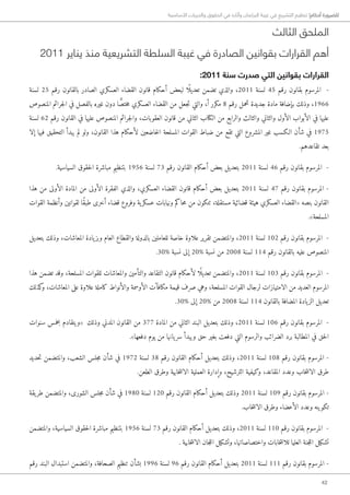 42
‫األساسية‬ ‫والحريات‬ ‫الحقوق‬ ‫في‬ ‫وآثاره‬ ‫البرلمان‬ ‫غيبة‬ ‫في‬ ‫التشريع‬ ‫تنظيم‬ !‫أحكام‬ ‫للضرورة‬
‫الثالث‬ ‫الملحق‬
2011 ‫يناير‬ ‫منذ‬ ‫التشريعية‬ ‫السلطة‬ ‫غيبة‬ ‫في‬ ‫الصادرة‬ ‫بقوانين‬ ‫القرارات‬ ‫أهم‬
:2011 ‫سنة‬ ‫صدرت‬ ‫التي‬ ‫بقوانين‬ ‫القرارات‬
‫لسنة‬ 25 ‫رقم‬ ‫بالقانون‬ ‫الصادر‬ ‫العسكري‬ ‫القضاء‬ ‫قانون‬ ‫أحكام‬ ‫لبعض‬ ‫ًا‬ ‫تعديل‬ ‫تضمن‬ ‫والذي‬ ،2011 ‫لسنة‬ 45 ‫رقم‬ ‫بقانون‬ ‫المرسوم‬ -
‫المنصوص‬ ‫جرائم‬‫ل‬‫ا‬ ‫في‬ ‫بالفصل‬ ‫غيره‬ ‫دون‬ ‫ا‬ ًّ‫ختص‬‫م‬ ‫العسكري‬ ‫القضاء‬ ‫من‬ ‫جعل‬‫ت‬ ‫والتي‬ ،‫أ‬ ‫مكرر‬ 8 ‫رقم‬ ‫تحمل‬ ‫جديدة‬ ‫مادة‬ ‫بإضافة‬ ‫وذلك‬ ،1966
‫لسنة‬ 62 ‫رقم‬ ‫القانون‬ ‫في‬ ‫عليها‬ ‫المنصوص‬ ‫جرائم‬‫ل‬‫وا‬ ،‫العقوبات‬ ‫قانون‬ ‫من‬ ‫الثاني‬ ‫الكتاب‬ ‫من‬ ‫والرابع‬ ‫والثالث‬ ‫والثاني‬ ‫الأول‬ ‫الأبواب‬ ‫في‬ ‫عليها‬
‫إلا‬ ‫فيها‬ ‫التحقيق‬ ‫يبدأ‬ ‫لم‬ ‫ولو‬ ،‫القانون‬ ‫هذا‬ ‫لأحكام‬ ‫خاضعين‬‫ل‬‫ا‬ ‫المسلحة‬ ‫القوات‬ ‫ضباط‬ ‫من‬ ‫تقع‬ ‫التي‬ ‫المشروع‬ ‫غير‬ ‫ا�لكسب‬ ‫شأن‬ ‫في‬ 1975
.‫تقاعدهم‬ ‫بعد‬
.‫السياسية‬ ‫حقوق‬‫ل‬‫ا‬ ‫مباشرة‬ ‫بتنظيم‬ 1956 ‫لسنة‬ 73 ‫رقم‬ ‫القانون‬ ‫أحكام‬ ‫بعض‬ ‫بتعديل‬ 2011 ‫لسنة‬ 46 ‫رقم‬ ‫بقانون‬ ‫المرسوم‬ -
‫هذا‬ ‫من‬ ‫الأولى‬ ‫المادة‬ ‫من‬ ‫الأولى‬ ‫الفقرة‬ ‫والذي‬ ،‫العسكري‬ ‫القضاء‬ ‫قانون‬ ‫أحكام‬ ‫بعض‬ ‫بتعديل‬ 2011 ‫لسنة‬ 47 ‫رقم‬ ‫بقانون‬ ‫المرسوم‬ -
‫القوات‬ ‫وأنظمة‬ ‫لقوانين‬ ‫ًا‬‫ق‬‫طب‬ ‫أخرى‬ ‫قضاء‬ ‫وفروع‬ ‫ية‬‫عسكر‬ ‫ونيابات‬ ‫حاكم‬‫م‬ ‫من‬ ‫تتكون‬ ،‫مستقلة‬ ‫قضائية‬ ‫هيئة‬ ‫العسكري‬ ‫«القضاء‬ ‫بنصه‬ ‫القانون‬
.»‫المسلحة‬
‫بتعديل‬ ‫وذلك‬ ،‫المعاشات‬ ‫يادة‬‫وبز‬ ‫العام‬ ‫والقطاع‬ ‫بالدولة‬ ‫للعاملين‬ ‫خاصة‬ ‫علاوة‬ ‫تقرير‬ ‫والمتضمن‬ ،2011 ‫لسنة‬ 102 ‫رقم‬ ‫بقانون‬ ‫المرسوم‬ -
.30% ‫نسبة‬ ‫إلى‬ 20% ‫نسبة‬ ‫من‬ 2008 ‫لسنة‬ 114 ‫رقم‬ ‫بالقانون‬ ‫عليه‬ ‫المنصوص‬
‫هذا‬ ‫تضمن‬ ‫وقد‬ ،‫المسلحة‬ ‫للقوات‬ ‫والمعاشات‬ ‫والتأمين‬ ‫التقاعد‬ ‫قانون‬ ‫لأحكام‬ ‫ًا‬ ‫تعديل‬ ‫والمتضمن‬ ،2011 ‫لسنة‬ 103 ‫رقم‬ ‫بقانون‬ ‫المرسوم‬ -
‫كذلك‬‫و‬ ،‫المعاشات‬ ‫على‬ ‫علاوة‬ ‫كاملة‬ ‫والأنواط‬ ‫الأوسمة‬ ‫مكافآت‬ ‫قيمة‬ ‫صرف‬ ‫وهي‬ ،‫المسلحة‬ ‫القوات‬ ‫لرجال‬ ‫الامتيازات‬ ‫من‬ ‫العديد‬ ‫المرسوم‬
.30% ‫إلى‬ 20% ‫من‬ 2008 ‫لسنة‬ 114 ‫بالقانون‬ ‫المضافة‬ ‫يادة‬‫الز‬ ‫تعديل‬
‫سنوات‬ ‫بخمس‬ ‫«ويتقادم‬ ‫وذلك‬ ‫المدني‬ ‫القانون‬ ‫من‬ 377 ‫المادة‬ ‫من‬ ‫الثاني‬ ‫البند‬ ‫بتعديل‬ ‫وذلك‬ ،2011 ‫لسنة‬ 106 ‫رقم‬ ‫بقانون‬ ‫المرسوم‬ -
.»‫دفعها‬ ‫يوم‬ ‫من‬ ‫يانها‬‫سر‬ ‫ويبدأ‬ ‫حق‬ ‫بغير‬ ‫دفعت‬ ‫التي‬ ‫والرسوم‬ ‫الضرائب‬ ‫برد‬ ‫المطالبة‬ ‫في‬ ‫حق‬‫ل‬‫ا‬
‫حديد‬‫ت‬ ‫والمتضمن‬ ،‫الشعب‬ ‫جلس‬‫م‬ ‫شأن‬ ‫في‬ 1972 ‫لسنة‬ 38 ‫رقم‬ ‫القانون‬ ‫أحكام‬ ‫بتعديل‬ ‫وذلك‬ ،2011 ‫لسنة‬ 108 ‫رقم‬ ‫بقانون‬ ‫المرسوم‬ -
.‫الطعن‬ ‫وطرق‬ ‫خابية‬‫ت‬‫الان‬ ‫العملية‬ ‫وإدارة‬ ،‫الترشيح‬ ‫وكيفية‬ ،‫المقاعد‬ ‫وعدد‬ ‫خاب‬‫ت‬‫الان‬ ‫طرق‬
‫يقة‬‫طر‬ ‫والمتضمن‬ ،‫الشورى‬ ‫جلس‬‫م‬ ‫شأن‬ ‫في‬ 1980 ‫لسنة‬ 120 ‫رقم‬ ‫القانون‬ ‫أحكام‬ ‫بتعديل‬ ‫وذلك‬ 2011 ‫لسنة‬ 109 ‫رقم‬ ‫بقانون‬ ‫المرسوم‬ -
.‫خاب‬‫ت‬‫الان‬ ‫وطرق‬ ‫الأعضاء‬ ‫وعدد‬ ‫تكوينه‬
‫والمتضمن‬ ،‫السياسية‬ ‫حقوق‬‫ل‬‫ا‬ ‫مباشرة‬ ‫بتنظيم‬ 1956 ‫لسنة‬ 73 ‫رقم‬ ‫القانون‬ ‫أحكام‬ ‫بتعديل‬ ‫وذلك‬ ،2011 ‫لسنة‬ 110 ‫رقم‬ ‫بقانون‬ ‫المرسوم‬ -
. ‫خابية‬‫ت‬‫الان‬ ‫جان‬‫ل‬‫ال‬ ‫وتشكيل‬ ،‫واختصاصاتها‬ ‫خابات‬‫ت‬‫للان‬ ‫العليا‬ ‫جنة‬‫ل‬‫ال‬ ‫تشكيل‬
‫رقم‬ ‫البند‬ ‫استبدال‬ ‫والمتضمن‬ ،‫الصحافة‬ ‫تنظيم‬ ‫بشأن‬ 1996 ‫لسنة‬ 96 ‫رقم‬ ‫القانون‬ ‫أحكام‬ ‫بتعديل‬ 2011 ‫لسنة‬ 111 ‫رقم‬ ‫بقانون‬ ‫المرسوم‬ -
 