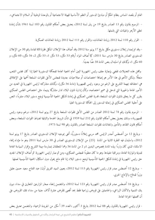 45 | ‫األساسية‬ ‫والحريات‬ ‫الحقوق‬ ‫في‬ ‫وآثاره‬ ‫البرلمان‬ ‫غيبة‬ ‫في‬ ‫التشريع‬ ‫تنظيم‬ !‫أحكام‬ ‫للضرورة‬
.»‫الاجتماعي‬ ‫السلام‬ ‫أو‬ ‫الوطنية‬ ‫بالوحدة‬ ‫أو‬ ‫الاجتماعية‬ ‫للهيئة‬ ‫الأساسية‬ ‫النظم‬ ‫أو‬ ‫الدستور‬ ‫مبادئ‬ ‫أو‬ ‫حكم‬‫ل‬‫ا‬ ‫بنظام‬ ‫المساس‬ ‫بقصد‬ ‫أو‬ ‫العام‬
‫إعادة‬ ‫بشأن‬ 1961 ‫لسنة‬ 103 ‫رقم‬ ‫القانون‬ ‫أحكام‬ ‫بعض‬ ‫بتعديل‬ ،2012 ‫لسنة‬ ‫يناير‬ ‫من‬ 19 ‫بتاريخ‬ ‫الصادر‬ 13 ‫رقم‬ ‫بقانون‬ ‫المرسوم‬ -
.‫يشملها‬ ‫التي‬ ‫والهيئات‬ ‫الأزهر‬ ‫تنظيم‬
.‫ية‬‫العسكر‬ ‫المعاشات‬ ‫يادة‬‫بز‬ 2012 ‫لسنة‬ 111 ‫رقم‬ ‫والقرار‬ ،‫المعاشات‬ ‫يادة‬‫بز‬ 2012 ‫لسنة‬ 110 ‫رقم‬ ‫القرار‬ -
‫الإعلان‬ ‫من‬ 30 ‫رقم‬ ‫للمادة‬ ‫ثالثة‬ ‫فقرة‬ ‫مل‬‫ك‬‫الم‬ ‫الإعلان‬ ‫هذا‬ ‫أضاف‬ ‫وقد‬ 2012 ‫سنة‬ ‫يونيو‬ 17 ‫بتاريخ‬ ‫مل‬‫ك‬‫م‬ ‫دستوري‬ ‫إعلان‬ ‫إصدار‬ ‫تم‬ ‫وقد‬ -
‫و‬ ،‫مكرر‬ 60 ،‫مكرر‬ 56 ،2 ‫مكرر‬ 53 ،1 ‫مكرر‬ 53 ،‫مكرر‬ 53 ‫أرقام‬ ‫المواد‬ ‫أضاف‬ ‫ما‬‫ك‬ ،2011 ‫سنة‬ ‫مارس‬ 30 ‫بتاريخ‬ ‫الصادر‬ ‫الدستوري‬
.‫ًا‬‫د‬‫جدي‬ ‫ا‬ ًّ‫نص‬ 38 ‫المادة‬ ‫بنص‬ ‫استبدال‬ ‫تم‬ ‫كذلك‬‫و‬ ،1 ‫مكرر‬ 60
‫الشعب‬ ‫جلس‬‫م‬ ‫كان‬ ‫إذا‬ ‫العليا‬ ‫ية‬‫الدستور‬ ‫للمحكمة‬ ‫العامة‬ ‫جمعية‬‫ل‬‫ا‬ ‫أمام‬ ‫اليمين‬ ‫ية‬‫جمهور‬‫ل‬‫ا‬ ‫رئيس‬ ‫حلف‬ ‫بإجازة‬ ‫تقضي‬ ‫التعديلات‬ ‫هذه‬ ‫ومجمل‬
‫الإطلاق‬ ‫على‬ ‫أهمها‬ ‫المسلحة‬ ‫للقوات‬ ‫الأعلى‬ ‫للمجلس‬ ‫جديدة‬ ‫صلاحيات‬ ‫أو‬ ‫اختصاصات‬ ‫إضافة‬ ‫هو‬ ‫الأمر‬ ‫هذا‬ ‫في‬ ‫الأهم‬ ‫و�لكن‬ .‫ا‬ًّ‫منحل‬
‫من‬ ‫العديد‬ ‫في‬ ‫ية‬‫جمهور‬‫ل‬‫ا‬ ‫لرئيس‬ ‫مشاركته‬ ‫كذلك‬‫و‬ ،)‫مكرر‬ 56 ‫(مادة‬ ‫ية‬‫جمهور‬‫ل‬‫ل‬ ‫رئيس‬ ‫وجود‬ ‫من‬ ‫الرغم‬ ‫على‬ ‫يع‬‫التشر‬ ‫بمهمة‬ ‫احتفاظه‬ ‫هي‬
‫العسكري‬ ‫جلس‬‫م‬‫ال‬ ‫اختصاص‬ ‫مثل‬ ،‫بينهما‬ ‫كة‬‫مشار‬ ‫تدار‬ ‫البلاد‬ ‫شئون‬ ‫إدارة‬ ‫وكأن‬ ،‫اختصاصه‬ ‫صميم‬ ‫في‬ ‫تدخل‬ ‫التي‬ ‫ية‬‫حيو‬‫ل‬‫وا‬ ‫الهامة‬ ‫الأمور‬
‫النص‬ ،‫ًا‬‫د‬‫منفر‬ ‫البلاد‬ ‫دستور‬ ‫لوضع‬ ‫التأسيسية‬ ‫جمعية‬‫ل‬‫ا‬ ‫تشكيل‬ ‫إعادة‬ ‫في‬ ‫العسكري‬ ‫جلس‬‫م‬‫ال‬ ‫قدرة‬ ،‫المسلحة‬ ‫القوات‬ ‫بشئون‬ ‫يتعلق‬ ‫ما‬ ‫كل‬ ‫بتقرير‬
.‫العليا‬ ‫ية‬‫الدستور‬ ‫حكمة‬‫م‬‫ال‬ ‫إلى‬ ‫الدستور‬ ‫إحالة‬ ‫في‬ ‫العسكري‬ ‫جلس‬‫م‬‫ال‬ ‫أحقية‬ ‫على‬
‫رئيس‬ ‫وجود‬ ‫«برغم‬ ،2012 ‫لسنة‬ ‫يونيو‬ 27 ‫بتاريخ‬ ‫المسلحة‬ ‫للقوات‬ ‫الأعلى‬ ‫جلس‬‫م‬‫ال‬ ‫من‬ ‫الصادر‬ 2012 ‫لسنة‬ 78 ‫رقم‬ ‫بقانون‬ ‫المرسوم‬ -
‫وبعض‬ ،‫المسلحة‬ ‫القوات‬ ‫لضباط‬ ‫والترقية‬ ‫خدمة‬‫ل‬‫ا‬ ‫شروط‬ ‫شأن‬ ‫في‬ 1959 ‫لسنة‬ 232 ‫رقم‬ ‫القانون‬ ‫أحكام‬ ‫بعض‬ ‫بتعديل‬ ‫وذلك‬ ،»‫ية‬‫جمهور‬‫ل‬‫ل‬
.1975 ‫لسنة‬ 90 ‫رقم‬ ‫بالقانون‬ ‫الصادر‬ ‫المسلحة‬ ‫للقوات‬ ‫والمعاشات‬ ‫والتأمين‬ ‫التقاعد‬ ‫قانون‬ ‫أحكام‬
‫لسنة‬ ‫يونيو‬ 17 ‫بتاريخ‬ ‫الصادر‬ ‫الدستوري‬ ‫الإعلان‬ ‫بموجبه‬ ‫ألغى‬ ،‫ا‬ًّ‫ي‬‫دستور‬ ‫ًا‬‫إعلان‬ ‫مرسي‬ ‫محمد‬ ‫الرئيس‬ ‫أصدر‬ ‫أغسطس‬ ‫من‬ 12 ‫وبتاريخ‬ -
‫إلغاء‬ ‫مؤداه‬ ‫ما‬ ‫وهو‬ 2011 ‫لسنة‬ ‫مارس‬ 30 ‫في‬ ‫الصادر‬ ‫الدستوري‬ ‫الإعلان‬ ‫من‬ )25( ‫المادة‬ ‫من‬ ‫الثانية‬ ‫الفقرة‬ ‫فيه‬ ‫واستبدل‬ ،2012
‫العامة‬ ‫السياسة‬ ‫وإقرار‬ ‫يع‬‫التشر‬ ‫مهمة‬ ‫بممارسة‬ ‫المتعلقتان‬ ‫وهما‬ 56 ‫المادة‬ ‫من‬ 2 ‫1و‬ ‫البندين‬ ‫خصوص‬‫ب‬ ‫المادة‬ ‫بهذه‬ ‫ًا‬‫د‬‫وار‬ ‫كان‬ ‫الذي‬ ‫الاستثناء‬
‫جديد‬‫ل‬‫ا‬ ‫الإعلان‬ ‫أضاف‬ ‫ثم‬ .‫ية‬‫جمهور‬‫ل‬‫ا‬ ‫لرئيس‬ ‫صار‬ ‫ثم‬ ‫ومن‬ ،‫العسكري‬ ‫للمجلس‬ ‫ًا‬‫د‬‫معقو‬ ‫كان‬ ‫ما‬ ‫وهو‬ .‫تنفيذها‬ ‫ومراقبة‬ ،‫العامة‬ ‫والموازنة‬ ‫للدولة‬
.‫لعملها‬ ‫التأسيسية‬ ‫جمعية‬‫ل‬‫ا‬ ‫مال‬‫ك‬‫است‬ ‫دون‬ ‫حول‬‫ي‬ ‫مانع‬ ‫قام‬ ‫إذا‬ ‫البلاد‬ ‫دستور‬ ‫لوضع‬ ‫التأسيسية‬ ‫جمعية‬‫ل‬‫ا‬ ‫تشكيل‬ ‫إعادة‬ ‫في‬ ‫ية‬‫جمهور‬‫ل‬‫ا‬ ‫رئيس‬ ‫حق‬
‫خليل‬ ‫حسين‬ ‫سعيد‬ ‫الفتاح‬ ‫عبد‬ /‫أول‬ ‫يق‬‫الفر‬ ‫السيد‬ ‫بتعيين‬ ،2012 ‫لسنة‬ 113 ‫رقم‬ ‫ية‬‫جمهور‬‫ل‬‫ا‬ ‫رئيس‬ ‫قرار‬ ‫صدر‬ ‫أغسطس‬ 12 ‫وبتاريخ‬ -
.‫حربي‬‫ل‬‫ا‬ ‫والإنتاج‬ ‫للدفاع‬ ‫ًا‬‫ر‬‫وزي‬
‫ديون‬ ‫سداد‬ ‫في‬ ‫المتعثرين‬ ‫المزارعين‬ ‫صغار‬ ‫إعفاء‬ ‫والمتضمن‬ ،2012 ‫لسنة‬ 123 ‫رقم‬ ‫ية‬‫جمهور‬‫ل‬‫ا‬ ‫رئيس‬ ‫قرار‬ ‫صدر‬ ‫أغسطس‬ 16 ‫وبتاريخ‬ -
‫على‬ ‫القروض‬ ‫تلك‬ ‫سداد‬ ‫من‬ ‫جنية‬ ‫آلاف‬ ‫عشرة‬ ‫للقرض‬ ‫أقصى‬ ‫حد‬‫ب‬ ‫فقط‬ ‫زراعية‬ ‫قروض‬ ‫على‬ ‫حاصلين‬‫ل‬‫وا‬ ،‫الزراعي‬ ‫والائتمان‬ ‫التنمية‬ ‫بنك‬
.‫العامة‬ ‫خزانة‬‫ل‬‫ا‬ ‫حملها‬‫ت‬‫ت‬ ‫أن‬
‫بعض‬ ‫تعديل‬ ‫والمتضمن‬ »‫الرسمية‬ ‫جريدة‬‫ل‬‫ا‬ ‫من‬ ‫مكرر‬ ‫أ‬ 39 ‫«العدد‬ ‫أكتوبر‬ 3 ‫بتاريخ‬ 2012 ‫لسنة‬ 88 ‫رقم‬ ‫بالقانون‬ ‫ية‬‫جمهور‬‫ل‬‫ا‬ ‫رئيس‬ ‫قرار‬ -
 