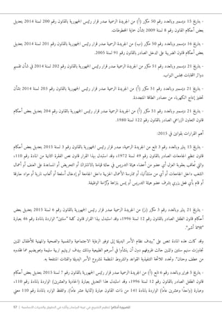 57 | ‫األساسية‬ ‫والحريات‬ ‫الحقوق‬ ‫في‬ ‫وآثاره‬ ‫البرلمان‬ ‫غيبة‬ ‫في‬ ‫التشريع‬ ‫تنظيم‬ !‫أحكام‬ ‫للضرورة‬
‫بتعديل‬ 2014 ‫لسنة‬ 200 ‫رقم‬ ‫بالقانون‬ ‫ية‬‫جمهور‬‫ل‬‫ا‬ ‫رئيس‬ ‫قرار‬ ‫صدر‬ ‫الرسمية‬ ‫جريدة‬‫ل‬‫ا‬ ‫من‬ )‫(أ‬ ‫مكرر‬ 50 ‫رقم‬ ‫وبالعدد‬ ‫ديسمبر‬ 15 ‫بتاريخ‬ -
.‫خطوطات‬‫م‬‫ال‬ ‫حماية‬ ‫بشأن‬ 2009 ‫لسنة‬ 8 ‫رقم‬ ‫القانون‬ ‫أحكام‬ ‫بعض‬
‫بتعديل‬ 2014 ‫لسنة‬ 201 ‫رقم‬ ‫بالقانون‬ ‫ية‬‫جمهور‬‫ل‬‫ا‬ ‫رئيس‬ ‫قرار‬ ‫صدر‬ ‫الرسمية‬ ‫جريدة‬‫ل‬‫ا‬ ‫من‬ )‫(ب‬ ‫مكرر‬ 50 ‫رقم‬ ‫وبالعدد‬ ‫ديسمبر‬ 16 ‫بتاريخ‬ -
.2005 ‫لسنة‬ 91 ‫رقم‬ ‫بالقانون‬ ‫الصادر‬ ‫الدخل‬ ‫على‬ ‫الضريبة‬ ‫قانون‬ ‫أحكام‬ ‫بعض‬
‫تقسيم‬ ‫شأن‬ ‫في‬ 2014 ‫لسنة‬ 202 ‫رقم‬ ‫بالقانون‬ ‫ية‬‫جمهور‬‫ل‬‫ا‬ ‫رئيس‬ ‫قرار‬ ‫صدر‬ ‫الرسمية‬ ‫جريدة‬‫ل‬‫ا‬ ‫من‬ ‫مكرر‬ 51 ‫رقم‬ ‫وبالعدد‬ ‫ديسمبر‬ 21 ‫بتاريخ‬ -
.‫النواب‬ ‫جلس‬‫م‬ ‫خابات‬‫ت‬‫ان‬ ‫دوائر‬
‫بشأن‬ 2014 ‫لسنة‬ 203 ‫رقم‬ ‫بالقانون‬ ‫ية‬‫جمهور‬‫ل‬‫ا‬ ‫رئيس‬ ‫قرار‬ ‫صدر‬ ‫الرسمية‬ ‫جريدة‬‫ل‬‫ا‬ ‫من‬ )‫(أ‬ ‫مكرر‬ 51 ‫رقم‬ ‫وبالعدد‬ ‫ديسمبر‬ 21 ‫بتاريخ‬ -
.‫المتجددة‬ ‫الطاقة‬ ‫مصادر‬ ‫من‬ ‫ا�لكهرباء‬ ‫إنتاج‬ ‫حفيز‬‫ت‬
‫أحكام‬ ‫بعض‬ ‫بتعديل‬ 204 ‫رقم‬ ‫بالقانون‬ ‫ية‬‫جمهور‬‫ل‬‫ا‬ ‫رئيس‬ ‫قرار‬ ‫صدر‬ ‫الرسمية‬ ‫جريدة‬‫ل‬‫ا‬ ‫من‬ )‫(أ‬ ‫مكرر‬ 51 ‫رقم‬ ‫وبالعدد‬ ‫ديسمبر‬ 21 ‫بتاريخ‬ -
.1980 ‫لسنة‬ 122 ‫رقم‬ ‫بالقانون‬ ‫الصادر‬ ‫الزراعي‬ ‫التعاون‬ ‫قانون‬
:2015 ‫في‬ ‫بقوانين‬ ‫القرارات‬ ‫أهم‬
‫أحكام‬ ‫بعض‬ ‫بتعديل‬ 2015 ‫لسنة‬ 3 ‫رقم‬ ‫بالقانون‬ ‫ية‬‫جمهور‬‫ل‬‫ا‬ ‫رئيس‬ ‫قرار‬ ‫صدر‬ ،‫الرسمية‬ ‫جريدة‬‫ل‬‫ا‬ ‫من‬ ‫تابع‬ 3 ‫رقم‬ ‫وبالعدد‬ ‫يناير‬ 15 ‫بتاريخ‬ -
،110 ‫رقم‬ ‫المادة‬ ‫من‬ ‫الثانية‬ ‫الفقرة‬ ‫نص‬ ‫قانون‬ ‫القرار‬ ‫بهذا‬ ‫استبدل‬ ‫وقد‬ ،1972 ‫لسنة‬ 49 ‫رقم‬ ‫بالقانون‬ ‫الصادر‬ ‫جامعات‬‫ل‬‫ا‬ ‫تنظيم‬ ‫قانون‬
‫أعمال‬ ‫أو‬ ‫العنف‬ ‫على‬ ‫المساعدة‬ ‫أو‬ ‫يض‬‫التحر‬ ‫أو‬ ‫بالاشتراك‬ ‫قيامة‬ ‫حالة‬ ‫في‬ ‫التدريس‬ ‫هيئة‬ ‫أعضاء‬ ‫من‬ ‫عضو‬ ‫أي‬ ‫العزل‬ ‫بعقوبة‬ ‫عاقب‬ُ ‫ت‬ ‫والتي‬
‫حارقة‬ ‫مواد‬ ‫أو‬ ‫ية‬‫نار‬ ‫ألعاب‬ ‫أو‬ ‫أسلحة‬ ‫إدخال‬ ‫أو‬ ‫جامعة‬‫ل‬‫ا‬ ‫داخل‬ ‫حزبية‬‫ل‬‫ا‬ ‫الأعمال‬ ‫ممارسة‬ ‫أو‬ ،‫منشآتها‬ ‫من‬ ‫أي‬ ‫أو‬ ‫جامعات‬‫ل‬‫ا‬ ‫داخل‬ ‫الشغب‬
.‫الوظيفة‬ ‫كرامة‬‫و‬ ‫بنزاهة‬ ‫يمس‬ ‫أو‬ ‫التدريس‬ ‫هيئة‬ ‫عضو‬ ‫بشرف‬ ‫يزري‬ ‫فعل‬ ‫بأي‬ ‫قام‬ ‫أو‬
‫بعض‬ ‫بتعديل‬ 2015 ‫لسنة‬ 6 ‫رقم‬ ‫بالقانون‬ ‫ية‬‫جمهور‬‫ل‬‫ا‬ ‫رئيس‬ ‫قرار‬ ‫صدر‬ ‫الرسمية‬ ‫جريدة‬‫ل‬‫ا‬ ‫من‬ )‫(ز‬ ‫مكرر‬ 3 ‫رقم‬ ‫وبالعدد‬ ‫يناير‬ 21 ‫بتاريخ‬ -
‫بعبارة‬ 46 ‫رقم‬ ‫بالمادة‬ ‫الواردة‬ ”‫“سنتين‬ ‫كلمة‬ ‫قانون‬ ‫القرار‬ ‫بهذا‬ ‫استبدل‬ ‫وقد‬ ،1996 ‫لسنة‬ 12 ‫رقم‬ ‫بالقانون‬ ‫الصادر‬ ‫الطفل‬ ‫قانون‬ ‫أحكام‬
.”‫أشهر‬ ‫“ثلاثة‬
‫الذين‬ ‫للأطفال‬ ‫والمهنية‬ ‫والصحية‬ ‫والنفسية‬ ‫الاجتماعية‬ ‫الرعاية‬ ‫توفير‬ ‫إلى‬ ‫البديلة‬ ‫الأسر‬ ‫نظام‬ ‫“يهدف‬ ‫على‬ ‫تنص‬ ‫المادة‬ ‫هذه‬ ‫كانت‬ ‫وقد‬
‫فقدوه‬ ‫عما‬ ‫يضهم‬‫وتعو‬ ‫سليمة‬ ‫تربية‬ ‫تربيتهم‬ ‫بهدف‬ ‫وذلك‬ ‫الطبيعية‬ ‫أسرهم‬ ‫في‬ ‫ينشأوا‬ ‫أن‬ ‫دون‬ ‫ظروفهم‬ ‫حالت‬ ‫والذين‬ ‫سنتين‬ ‫سنهم‬ ‫جاوزت‬‫ت‬
.‫به‬ ‫المنتفعة‬ ‫والفئات‬ ‫البديلة‬ ‫الأسر‬ ‫لمشروع‬ ‫المنظمة‬ ‫والشروط‬ ‫القواعد‬ ‫التنفيذية‬ ‫حة‬‫ئ‬‫اللا‬ ‫حدد‬‫ت‬‫و‬ .”‫وحنان‬ ‫عطف‬ ‫من‬
‫أحكام‬ ‫بعض‬ ‫بتعديل‬ 2015 ‫لسنة‬ 7 ‫رقم‬ ‫بالقانون‬ ‫ية‬‫جمهور‬‫ل‬‫ا‬ ‫رئيس‬ ‫قرار‬ ‫صدر‬ ‫الرسمية‬ ‫جريدة‬‫ل‬‫ا‬ ‫من‬ )‫(أ‬ ‫تابع‬ 6 ‫رقم‬ ‫وبالعدد‬ ‫فبراير‬ 5 ‫بتاريخ‬ -
،110 ‫رقم‬ ‫بالمادة‬ ‫الواردة‬ )‫والعشرين‬ ‫حادية‬‫ل‬‫(ا‬ ‫بعبارة‬ ‫التعديل‬ ‫هذا‬ ‫استبدل‬ ‫وقد‬ ،1996 ‫لسنة‬ 12 ‫رقم‬ ‫بالقانون‬ ‫الصادر‬ ‫الطفل‬ ‫قانون‬
‫معني‬ 110 ‫رقم‬ ‫بالمادة‬ ‫الوارد‬ ‫واللفظ‬ .)‫ًا‬‫م‬‫عا‬ ‫عشر‬ ‫(ثمانية‬ ‫عبارة‬ ‫القانون‬ ‫ذات‬ ‫من‬ 141 ‫بالمادة‬ ‫الواردة‬ )‫ًا‬‫م‬‫عا‬ ‫وعشرين‬ ‫ًا‬‫د‬‫(واح‬ ‫وعبارة‬
 