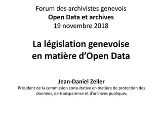 Forum des archivistes genevois
Open Data et archives
19 novembre 2018
La législation genevoise
en matière d’Open Data
Jean-Daniel Zeller
Président de la commission consultative en matière de protection des
données, de transparence et d’archives publiques
 