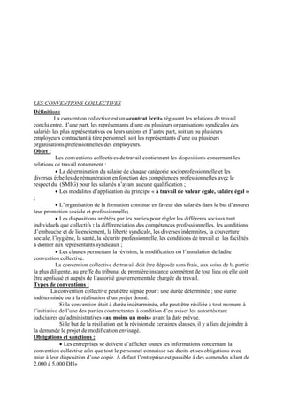 LES CONVENTIONS COLLECTIVES
Définition:
La convention collective est un «contrat écrit» régissant les relations de travail
conclu entre, d’une part, les représentants d’une ou plusieurs organisations syndicales des
salariés les plus représentatives ou leurs unions et d’autre part, soit un ou plusieurs
employeurs contractant à titre personnel, soit les représentants d’une ou plusieurs
organisations professionnelles des employeurs.
Objet :
Les conventions collectives de travail contiennent les dispositions concernant les
relations de travail notamment :
• La détermination du salaire de chaque catégorie socioprofessionnelle et les
diverses échelles de rémunération en fonction des compétences professionnelles avec le
respect du (SMIG) pour les salariés n’ayant aucune qualification ;
• Les modalités d’application du principe « à travail de valeur égale, salaire égal »
;
• L’organisation de la formation continue en faveur des salariés dans le but d’assurer
leur promotion sociale et professionnelle;
• Les dispositions arrêtées par les parties pour régler les différents sociaux tant
individuels que collectifs : la différenciation des compétences professionnelles, les conditions
d’embauche et de licenciement, la liberté syndicale, les diverses indemnités, la couverture
sociale, l’hygiène, la santé, la sécurité professionnelle, les conditions de travail et les facilités
à donner aux représentants syndicaux ;
• Les clauses permettant la révision, la modification ou l’annulation de ladite
convention collective.
La convention collective de travail doit être déposée sans frais, aux soins de la partie
la plus diligente, au greffe du tribunal de première instance compétent de tout lieu où elle doit
être appliqué et auprès de l’autorité gouvernementale chargée du travail.
Types de conventions :
La convention collective peut être signée pour : une durée déterminée ; une durée
indéterminée ou à la réalisation d’un projet donné.
Si la convention était à durée indéterminée, elle peut être résiliée à tout moment à
l’initiative de l’une des parties contractantes à condition d’en aviser les autorités tant
judiciaires qu’administratives «au moins un mois» avant la date prévue.
Si le but de la résiliation est la révision de certaines clauses, il y a lieu de joindre à
la demande le projet de modification envisagé.
Obligations et sanctions :
• Les entreprises se doivent d’afficher toutes les informations concernant la
convention collective afin que tout le personnel connaisse ses droits et ses obligations avec
mise à leur disposition d’une copie. A défaut l’entreprise est passible à des «amendes allant de
2.000 à 5.000 DH»
 