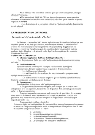 • Les effets de cette convention continue quel que soit le changement juridique
affectant l’entreprise.
• Une «amende de 300 à 500 DH» par jour est due pour tout non-respect des
clauses de ladite convention avec le double en cas de récidive sans que le montant ne puisse
dépasser 20.000 DH.
• Les dispositions de la convention collective s’éteignent par la fin du contrat de
travail original.
LA REGLEMENTATION DU TRAVAIL
Ce chapitre est régi par les articles n°3 ; 4 ; 5
Le Dahir du 11 septembre 2003 portant réglementation du travail se distingue par son
caractère général. C’est ainsi qu’il traite de plusieurs sujets à la fois. Il commence tout
d’abord par énoncer quelques mesures générales tels que le champ d’application, les
formalités à remplir par l’employeur, puis les conditions du travail, ensuite il traite de
quelques règles d’hygiène et de sécurité, en fin il précise la compétence des agents de
l’inspection du travail.
I- MESURES GENERALES :
A- Champ d’application du Dahir du 11Septembre 2003 :
Les dispositions du Dahir sus-visé s’appliquent aux établissements et personnes
suivants :
1- Les établissements :
Les établissements commerciaux y compris les succursales d’entreprise
Commerciales, de vente au détail ou de coopératives de consommation.
Les établissements industriels.
Les sociétés civiles, les syndicats, les associations et les groupements de
quelque nature que ce soit.
Les établissements où ne sont employés que les membres de la famille sans
l’autorité soit du père, soit de la mère soit du tuteur.
2- Les personnes :
Les dispositions de la présente loi s’appliquent également :
1.Aux personnes qui dans une entreprise, sont chargées par le chef de cette
entreprise ou avec son agrément, de se mettre à la disposition de la clientèle, pour assurer à
celle – ci diverses prestations ;
2.Aux personnes chargées par une seule entreprise, de procéder à des ventes de
toute nature et de recevoir toutes les commandes, lorsque ces personnes exercent leur
profession dans un local fourni par cette entreprise en respectant les conditions et prix
imposés par celle – ci ;
3.Aux salariés travaillant à domicile ;
Demeurent régies par les dispositions des statuts qui leur sont applicables et qui ne peuvent
en aucun cas comporter des garanties moins avantageuses que celles prévues dans le code
du travail les catégories de salariés ci – après :
a. Les marins ;
b. Les salariés des entreprises minières ;
c. Les journalistes professionnels ;
d. Les salariés de l’industrie cinématographique ;
e. Les concierges des immeubles d’habitation.
 