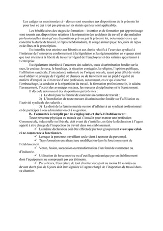 Les catégories mentionnées ci – dessus sont soumises aux dispositions de la présente loi
pour tout ce qui n’est pas prévu par les statuts qui leur sont applicables.
Les bénéficiaires des stages de formation – insertion et de formation par apprentissage
sont soumis aux dispositions relatives à la réparation des accidents de travail et des maladies
professionnelles ainsi qu’aux dispositions prévus par la présente loi, notamment en ce qui
concerne la durée de travail, le repos hebdomadaire, le congé annuel payé, les jours de repos
et de fêtes et la prescription.
Est interdite tout atteinte aux libertés et aux droits relatifs à l’exercice syndical à
l’intérieur de l’entreprise conformément à la législation et la réglementation en vigueur ainsi
que tout atteinte à la liberté de travail à l’égard de l’employeur et des salariés appartenant à
l’entreprise.
Est également interdite à l’encontre des salariés, toute discrimination fondée sur la
race, la couleur, le sexe, le handicap, la situation conjugale, la religion, l’opinion publique,
l’affiliation syndicale, l’ascendance nationale ou l’origine sociale, ayant pour effet de violer
ou d’altérer le principe de l’égalité de chances ou de traitement sur un pied d’égalité en
matière d’emploi ou d’exercice d’une profession, notamment, en ce qui concerne
l’embauchage, la conduite et la répartition du travail, la formation professionnelle, le salaire,
l’avancement, l’octroi des avantages sociaux, les mesures disciplinaires et le licenciement.
Il découle notamment des dispositions précédentes :
1) Le droit pour la femme de conclure un contrat de travail ;
2) L’interdiction de toute mesure discriminatoire fondée sur l’affiliation ou
l’activité syndicale des salariés ;
3) Le droit de la femme mariée ou non d’adhérer à un syndicat professionnel
et de participer à son administration et à sa gestion.
B- Formalités à remplir par les employeurs et chefs d’établissement :
Toute personne physique ou morale qui s’installe pour exercer une profession
Commerciale, industrielle ou libérale, doit avant de s’installer, en faire la déclaration à l’agent
appelé à être chargé de l’inspection du travail dans son établissement.
La même déclaration doit être effectuée par tout groupement avant que celui-
ci ne commence à fonctionner.
Lorsque la personne travaillant seule vient à recruter du personnel.
Transformation entraînant une modification dans le fonctionnement de
l’établissement.
Vente, fusion, succession ou transformation d’un fond de commerce ou
d’industrie.
Utilisation de force motrice ou d’outillage mécanique par un établissement
dont l’équipement ne comprenait pas ces éléments.
Par ailleurs, l’ouverture de tout chantier occupant au moins 10 salariés ou
devant durer plus de 6 jours doit être signalée à l’agent chargé de l’inspection de travail dans
ce chantier.
 