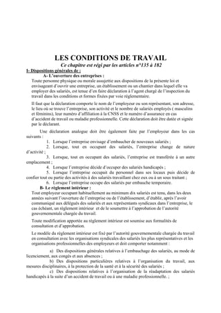 LES CONDITIONS DE TRAVAIL
Ce chapitre est régi par les articles n°135 à 182
I- Dispositions générales de :
A- L’ouverture des entreprises :
Toute personne physique ou morale assujettie aux dispositions de la présente loi et
envisageant d’ouvrir une entreprise, un établissement ou un chantier dans lequel elle va
employer des salariés, est tenue d’en faire déclaration à l’agent chargé de l’inspection du
travail dans les conditions et formes fixées par voie réglementaire.
Il faut que la déclaration comporte le nom de l’employeur ou son représentant, son adresse,
le lieu où se trouve l’entreprise, son activité et le nombre de salariés employés ( masculins
et féminins), leur numéro d’affiliation à la CNSS et le numéro d’assurance en cas
d’accident de travail ou maladie professionnelle. Cette déclaration doit être datée et signée
par le déclarant.
Une déclaration analogue doit être également faite par l’employeur dans les cas
suivants :
1. Lorsque l’entreprise envisage d’embaucher de nouveaux salariés ;
2. Lorsque, tout en occupant des salariés, l’entreprise change de nature
d’activité ;
3. Lorsque, tout en occupant des salariés, l’entreprise est transférée à un autre
emplacement ;
4. Lorsque l’entreprise décide d’occuper des salariés handicapés ;
5. Lorsque l’entreprise occupait du personnel dans ses locaux puis décide de
confier tout ou partie des activités à des salariés travaillant chez eux ou à un sous traitant ;
6. Lorsque l’entreprise occupe des salariés par embauche temporaire.
B- Le règlement intérieur :
Tout employeur occupant habituellement au minimum dix salariés est tenu, dans les deux
années suivant l’ouverture de l’entreprise ou de l’établissement, d’établir, après l’avoir
communiqué aux délégués des salariés et aux représentants syndicaux dans l’entreprise, le
cas échéant, un règlement intérieur et de le soumettre à l’approbation de l’autorité
gouvernementale chargée du travail.
Toute modification apportée au règlement intérieur est soumise aux formalités de
consultation et d’approbation.
Le modèle du règlement intérieur est fixé par l’autorité gouvernementale chargée du travail
en consultation avec les organisations syndicales des salariés les plus représentatives et les
organisations professionnelles des employeurs et doit comporter notamment :
a) Des dispositions générales relatives à l’embauchage des salariés, au mode de
licenciement, aux congés et aux absences ;
b) Des dispositions particulières relatives à l’organisation du travail, aux
mesures disciplinaires, à la protection de la santé et à la sécurité des salariés ;
c) Des dispositions relatives à l’organisation de la réadaptation des salariés
handicapés à la suite d’un accident de travail ou à une maladie professionnelle. ;
 
