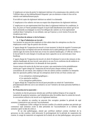 L’employeur est tenu de porter le règlement intérieur à la connaissance des salariés et de
l’afficher dans un lieu habituellement fréquenté par ces derniers et dans le lieu où les
salariés sont habituellement payés.
Il est délivré copie du règlement intérieur au salarié à sa demande.
L’employeur et les salariés ont tenu au respect des dispositions du règlement intérieur.
L’employeur ou son représentant doit fixer dans le règlement intérieur les conditions, le
lieu, les jours et l’heure pendant lesquels il reçoit individuellement tout salarié qui lui en
fait la demande accompagné ou non d’un délégué des salariés ou d’un représentant
syndical dans l’entreprise, le cas échéant, sans qu’il puisse y avoir moins d’un jour de
réception par mois.
II- Protection du mineur et de la femme :
A- L’âge d’admission au travail :
Les mineurs ne peuvent être employés ni être admis dans les entreprises ou chez les
employeurs avant l’âge de quinze ans révolus.
L’agent chargé de l’inspection du travail a à tout moment, le droit de requérir l’examen par
un médecin dans un hôpital relevant du ministère de la santé publique de tous mineurs
salariés âgés de moins de dix-huit ans et tous les salariés handicapés, à l’effet de vérifier si
le travail dont ils sont chargés n’excède pas leurs capacités ou ne convient pas à leur
handicap.
L’agent chargé de l’inspection du travail a le droit d’ordonner le renvoi des mineurs et des
salariés handicapés de leur travail, sans préavis en cas d’avis conforme du dit médecin et
après examen contradictoire à la demande de leurs parents.
Aucun mineur de moins de dix-huit ans ne peut, sans autorisation écrite préalablement
remise par l’agent chargé de l’inspection du travail pour chaque mineur et après
consultation de son tuteur, être employé à titre de salarié comme comédien ou interprète
dans les spectacles publics faits par les entreprises dont la liste est fixée comme suit :
• Les entreprises cinématographiques ;
• Les spectacles mobiles ;
• Les entreprises publicitaires.
L’agent chargé de l’inspection du travail peut procéder au retrait de l’autorisation
précédemment délivrée soit à son initiative ou sur l’initiative de toute personne habilitée à
cet effet.
B- Protection de la maternité :
La salariée en état de grossesse attestée par certificat médical dispose d’un congé de
maternité de quatorze semaines, sauf stipulations plus favorables dans le contrat de travail,
la convention collective de travail ou le règlement intérieur.
Les salariées en couches ne peuvent être occupées pendant la période de sept
semaines consécutives qui suivent l’accouchement.
L’employeur veille à alléger les travaux confiés à la salariée pendant une période qui
commence sept semaines avant la date présumée de l’accouchement et se termine sept
semaines après la date de celui-ci.
Si un état pathologique, attesté par certificat médical comme résultant de la
grossesse ou des couches, rend nécessaire le prolongement de la période de suspension du
contrat, le congé de maternité est augmenté de la durée de cet état pathologique, sans pouvoir
 
