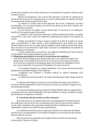 excéder huit semaines avant la date présumée de l’accouchement et quatorze semaines après
la date de celui-ci.
Quand l’accouchement a lieu avant la date présumée, la période de suspension du
contrat de travail pourra être prolongée jusqu’à ce que la salariée épuise les quatorze semaines
de suspension du contrat auxquelles elle a droit.
La salariée en couche avant la date présumée doit avertir l’employeur, par lettre
recommandée avec accusé de réception, du motif de son absence et de la date à laquelle, elle
entend reprendre son travail.
En vue d’élever son enfant, la mère salariée peut, en accord avec son employeur,
bénéficier d’un congé non payé d’une année.
La salariée en état de grossesse attesté par certificat médical peut quitter son emploi
sans préavis et sans avoir à payer une indemnité compensatrice de préavis ou de rupture du
contrat.
Pendant une période de 12mois courant à compter de la date de la reprise du travail
après l’accouchement, la mère salariée a droit quotidiennement, pour allaiter son enfant,
durant les heures de travail, à un repos spécial, rémunéré comme temps de travail d’une demi-
heure le matin et d’une demi-heure l’après midi. Cette heure est indépendante des périodes de
repos appliquées à l’entreprise.
La mère salariée peut, en accord avec son employeur, bénéficier de l’heure réservée
à l’allaitement à tout moment pendant les jours de travail.
C- Dispositions particulières au travail et à la protection des handicaps :
Tout salarié devenu handicap, pour quelque cause que ce soit, garde son emploi et est
chargé, après avis du médecin de travail ou de la commission de sécurité et d’hygiène,
d’un travail qui correspond à son handicap, après une formation de réadaptation, sauf ci
cela s’avère impossible vu la gravité de l’handicape et la nature du travail.
Il est interdit d’employer les salariés handicapés à des travaux pouvant leur porter
préjudice ou susceptibles d’aggraver leur handicap.
L’employeur doit soumettre à l’examen médical les salariés handicapés qu’il
envisage d’employer.
Le médecin de travail procède à cet examen périodiquement après chaque année de
travail.
L’employeur doit équiper ses locaux des accessibilités nécessaires pour faciliter le
travail des salariés handicapés et veiller à leur procurer toutes les conditions d’hygiène et de
sécurité professionnelle.
Les mesures favorables ayant pour objectif l’égalité effectuée dans les opportunités et
le traitement entre les salariés handicapés et les autres salariés ne sont pas considérées comme
discriminatoires à l’égard de ces derniers
D- Travail de nuit des femmes et des mineures :
Sous réserve des cas d’exception fixées par voie réglementaire les femmes peuvent
être employées à tout travail de nuit, considération de leur état de santé et de leur situation
sociale, après consultation des organisations professionnelles d’employeurs et des
organisations syndicales de salariés les plus représentatives.
Les conditions devant être mises en place pour faciliter le travail de nuit de femmes
sont fixées par voie réglementaire. Il est interdit d’employer à un travail de nuit des mineurs
âges de moins de seize ans.
Dans les activités non agricoles est considéré comme travail de nuit tout travail
exécuté entre 21 heures et 6 heures.
 