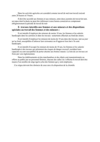 Dans les activités agricoles est considéré comme travail de nuit tout travail exécuté
entre 20 heures et 5 heurs.
Il doit être accordé aux femmes et aux mineurs, entre deux journées de travail de nuit,
un repos dont la durée ne peut être inférieure à onze heures consécutives comprenant
obligatoirement la période de travail de nuit
E- travaux interdits aux femmes et aux mineurs et des dispositions
spéciales au travail des femmes et des mineurs :
Il est interdit d’employer des mineurs de moins 18 ans, les femmes et les salariés
handicapés dans les carrières et dans les travaux souterrains effectués au fond des mines.
Il est interdit d’employer les mineurs de moins de 18 ans dans des travaux, tant au jour
qu’au fond, susceptibles d’entraver leur croissance ou d’aggraver leur état s’ils sont
handicapés.
Il est interdit d’occuper les mineurs de moins de 18 ans, les femmes et les salariés
handicapés à des travaux qui présentent des risques de danger excessif, excédent leurs
capacités ou sont susceptibles de porter atteinte aux bonnes mœurs. La liste de ces travaux est
fixée par voie réglementaire.
Dans les établissements où des marchandises et des objets sont manutentionnés ou
offerts au public par un personnel féminin, chacune des salles où s’effectue le travail doit être
munie d’un nombre de siège égal à celui des femmes qui y sont employées.
Ces sièges doivent être distincts de ceux mis à la disposition de la clientèle
 