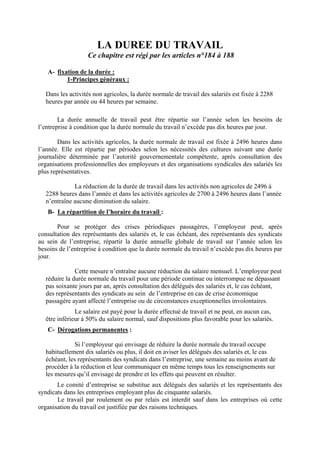 LA DUREE DU TRAVAIL
Ce chapitre est régi par les articles n°184 à 188
A- fixation de la durée :
1-Principes généraux :
Dans les activités non agricoles, la durée normale de travail des salariés est fixée à 2288
heures par année ou 44 heures par semaine.
La durée annuelle de travail peut être répartie sur l’année selon les besoins de
l’entreprise à condition que la durée normale du travail n’excède pas dix heures par jour.
Dans les activités agricoles, la durée normale de travail est fixée à 2496 heures dans
l’année. Elle est répartie par périodes selon les nécessités des cultures suivant une durée
journalière déterminée par l’autorité gouvernementale compétente, après consultation des
organisations professionnelles des employeurs et des organisations syndicales des salariés les
plus représentatives.
La réduction de la durée de travail dans les activités non agricoles de 2496 à
2288 heures dans l’année et dans les activités agricoles de 2700 à 2496 heures dans l’année
n’entraîne aucune diminution du salaire.
B- La répartition de l’horaire du travail :
Pour se protéger des crises périodiques passagères, l’employeur peut, après
consultation des représentants des salariés et, le cas échéant, des représentants des syndicats
au sein de l’entreprise, répartir la durée annuelle globale de travail sur l’année selon les
besoins de l’entreprise à condition que la durée normale du travail n’excède pas dix heures par
jour.
Cette mesure n’entraîne aucune réduction du salaire mensuel. L’employeur peut
réduire la durée normale du travail pour une période continue ou interrompue ne dépassant
pas soixante jours par an, après consultation des délégués des salariés et, le cas échéant,
des représentants des syndicats au sein de l’entreprise en cas de crise économique
passagère ayant affecté l’entreprise ou de circonstances exceptionnelles involontaires.
Le salaire est payé pour la durée effectué de travail et ne peut, en aucun cas,
être inférieur à 50% du salaire normal, sauf dispositions plus favorable pour les salariés.
C- Dérogations permanentes :
Si l’employeur qui envisage de réduire la durée normale du travail occupe
habituellement dix salariés ou plus, il doit en aviser les délégués des salariés et, le cas
échéant, les représentants des syndicats dans l’entreprise, une semaine au moins avant de
procéder à la réduction et leur communiquer en même temps tous les renseignements sur
les mesures qu’il envisage de prendre et les effets qui peuvent en résulter.
Le comité d’entreprise se substitue aux délégués des salariés et les représentants des
syndicats dans les entreprises employant plus de cinquante salariés.
Le travail par roulement ou par relais est interdit sauf dans les entreprises où cette
organisation du travail est justifiée par des raisons techniques.
 