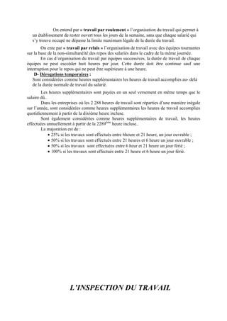 On entend par « travail par roulement » l’organisation du travail qui permet à
un établissement de rester ouvert tous les jours de la semaine, sans que chaque salarié qui
s’y trouve occupé ne dépasse la limite maximum légale de la durée du travail.
On ente par « travail par relais » l’organisation de travail avec des équipes tournantes
sur la base de la non-simultanéité des repos des salariés dans le cadre de la même journée.
En cas d’organisation du travail par équipes successives, la durée de travail de chaque
équipes ne peut esccéder huit heures par jour. Cette durée doit être continue sauf une
interruption pour le repos qui ne peut être supérieure à une heure.
D- Dérogations temporaires :
Sont considérées comme heures supplémentaires les heures de travail accomplies au- delà
de la durée normale de travail du salarié.
Les heures supplémentaires sont payées en un seul versement en même temps que le
salaire dû..
Dans les entreprises où les 2 288 heures de travail sont réparties d’une manière inégale
sur l’année, sont considérées comme heures supplémentaires les heures de travail accomplies
quotidiennement à partir de la dixième heure incluse.
Sont également considérées comme heures supplémentaires de travail, les heures
effectuées annuellement à partir de la 2289ème
heure incluse..
La majoration est de :
• 25% si les travaux sont effectués entre 6heure et 21 heure, un jour ouvrable ;
• 50% si les travaux sont effectués entre 21 heures et 6 heure un jour ouvrable ;
• 50% si les travaux sont effectuées entre 6 heur et 21 heure un jour férié ;
• 100% si les travaux sont effectués entre 21 heure et 6 heure un jour férié.
L’INSPECTION DU TRAVAIL
 
