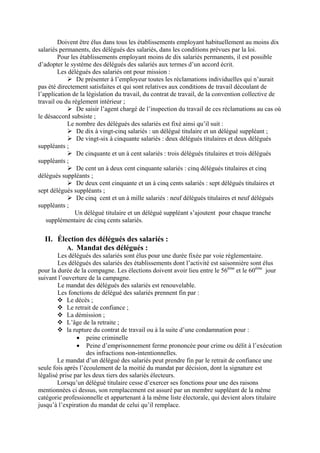Doivent être élus dans tous les établissements employant habituellement au moins dix
salariés permanents, des délégués des salariés, dans les conditions prévues par la loi.
Pour les établissements employant moins de dix salariés permanents, il est possible
d’adopter le système des délégués des salariés aux termes d’un accord écrit.
Les délégués des salariés ont pour mission :
De présenter à l’employeur toutes les réclamations individuelles qui n’aurait
pas été directement satisfaites et qui sont relatives aux conditions de travail découlant de
l’application de la législation du travail, du contrat de travail, de la convention collective de
travail ou du règlement intérieur ;
De saisir l’agent chargé de l’inspection du travail de ces réclamations au cas où
le désaccord subsiste ;
Le nombre des délégués des salariés est fixé ainsi qu’il suit :
De dix à vingt-cinq salariés : un délégué titulaire et un délégué suppléant ;
De vingt-six à cinquante salariés : deux délégués titulaires et deux délégués
suppléants ;
De cinquante et un à cent salariés : trois délégués titulaires et trois délégués
suppléants ;
De cent un à deux cent cinquante salariés : cinq délégués titulaires et cinq
délégués suppléants ;
De deux cent cinquante et un à cinq cents salariés : sept délégués titulaires et
sept délégués suppléants ;
De cinq cent et un à mille salariés : neuf délégués titulaires et neuf délégués
suppléants ;
Un délégué titulaire et un délégué suppléant s’ajoutent pour chaque tranche
supplémentaire de cinq cents salariés.
II. Élection des délégués des salariés :
A. Mandat des délégués :
Les délégués des salariés sont élus pour une durée fixée par voie réglementaire.
Les délégués des salariés des établissements dont l’activité est saisonnière sont élus
pour la durée de la compagne. Les élections doivent avoir lieu entre le 56ème
et le 60ème
jour
suivant l’ouverture de la campagne.
Le mandat des délégués des salariés est renouvelable.
Les fonctions de délégué des salariés prennent fin par :
Le décès ;
Le retrait de confiance ;
La démission ;
L’âge de la retraite ;
la rupture du contrat de travail ou à la suite d’une condamnation pour :
• peine criminelle
• Peine d’emprisonnement ferme prononcée pour crime ou délit à l’exécution
des infractions non-intentionnelles.
Le mandat d’un délégué des salariés peut prendre fin par le retrait de confiance une
seule fois après l’écoulement de la moitié du mandat par décision, dont la signature est
légalisé prise par les deux tiers des salariés électeurs.
Lorsqu’un délégué titulaire cesse d’exercer ses fonctions pour une des raisons
mentionnées ci dessus, son remplacement est assuré par un membre suppléant de la même
catégorie professionnelle et appartenant à la même liste électorale, qui devient alors titulaire
jusqu’à l’expiration du mandat de celui qu’il remplace.
 