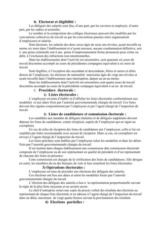 B. Electorat et éligibilité :
Les délégués des salariés sont élus, d’une part, par les ouvriers et employés, d’autre
part, par les cadres et assimilés.
Le nombre et la composition des collèges électoraux peuvent être modifiés par les
conventions collectives de travail ou par les conventions passées entre organisations
d’employeurs et salariés.
Sont électeurs, les salariés des deux sexes âgés de seize ans révolus, ayant travaillé au
moins six mois dans l’établissement et n’ayant encouru, aucune condamnation définitive, soit
à une peine criminelle soit à une peine d’emprisonnement ferme prononcée pour crime ou
délit, à l’exclusion des infractions non-intentionnelles.
Dans les établissements dont l’activité est saisonnière, cent quarante six jours de
travail discontinu accompli au cours de précédentes compagnes équivalent à six mois de
travail.
Sont éligibles, à l’exception des ascendant et descendants, frères et sœurs et alliés
directs de l’employeur, les électeurs de nationalité marocaine âgés de vingt ans révolus et
ayant travaillé dans l’établissement sans interruption, depuis un an au moins.
Dans les établissements dont l’activité est saisonnière cent quatre jours de travail
discontinu accompli au cours de la précédente compagne équivalent à un an de travail.
C. Procédure électorale :
1) Listes électorales :
L’employeur est tenu d’établir et d’afficher les listes électorales conformément aux
modalités et aux dates fixés par l’autorité gouvernementale chargée du travail. Ces listes
doivent être signées conjointement par l’employeur et par l’agent chargé de l’inspection de
travail.
2) Listes de candidature et commission électorale :
Les candidats aux mandats de délégués titulaires et de délégués suppléants doivent
déposer les listes de candidature, contre récépissé, auprès de l’employeur qui en signé un
exemplaire.
En cas de refus de réception des listes de candidature par l’employeur, celle-ci lui est
expédiés par lettre recommandée avec accusé de réception. Dans ce cas, un exemplaire est
envoyé à l’agent chargé de l’inspection du travail.
Les listes précitées sont établies par l’employeur selon les modalités et dans les délais
fixés par l’autorité gouvernementale chargée du travail.
Il est institué dans chaque établissement une commission dite commission électorale
composée de l’employeur ou de son représentant en qualité de président et d’un représentant
de chacune des listes en présence.
Cette commission est chargée de la vérification des listes de candidatures. Elle désigne
en outre, les membres du ou des bureaux de vote et leur remettent les listes électorales.
3) Opérations électorales :
L’employeur est tenu de procéder aux élections des délégués des salariés.
Ces élections ont lieu aux dates et selon les modalités fixées par l’autorité
gouvernementale chargée du travail.
L’élection des délégués des salariés a lieu à la représentation proportionnelle suivant
la règle de la plus forte moyenne et au scrutin secret.
Le chef d’entreprise remet une copie du procès verbal des résultats des élections au
représentant de chaque liste électorale et en adresse à l’agent chargé de l’inspection du travail
dans un délai, maximum de vingt quatre heures suivant la proclamation des résultats.
4) Elections partielles :
 