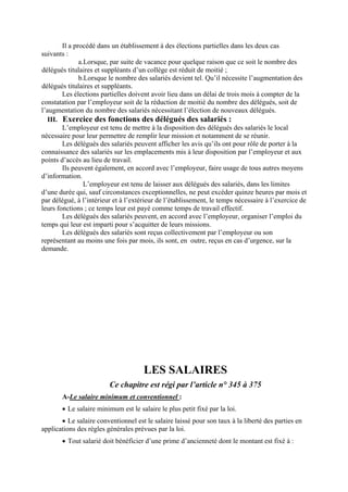 Il a procédé dans un établissement à des élections partielles dans les deux cas
suivants :
a.Lorsque, par suite de vacance pour quelque raison que ce soit le nombre des
délégués titulaires et suppléants d’un collège est réduit de moitié ;
b.Lorsque le nombre des salariés devient tel. Qu’il nécessite l’augmentation des
délégués titulaires et suppléants.
Les élections partielles doivent avoir lieu dans un délai de trois mois à compter de la
constatation par l’employeur soit de la réduction de moitié du nombre des délégués, soit de
l’augmentation du nombre des salariés nécessitant l’élection de nouveaux délégués.
III. Exercice des fonctions des délégués des salariés :
L’employeur est tenu de mettre à la disposition des délégués des salariés le local
nécessaire pour leur permettre de remplir leur mission et notamment de se réunir.
Les délégués des salariés peuvent afficher les avis qu’ils ont pour rôle de porter à la
connaissance des salariés sur les emplacements mis à leur disposition par l’employeur et aux
points d’accès au lieu de travail.
Ils peuvent également, en accord avec l’employeur, faire usage de tous autres moyens
d’information.
L’employeur est tenu de laisser aux délégués des salariés, dans les limites
d’une durée qui, sauf circonstances exceptionnelles, ne peut excéder quinze heures par mois et
par délégué, à l’intérieur et à l’extérieur de l’établissement, le temps nécessaire à l’exercice de
leurs fonctions ; ce temps leur est payé comme temps de travail effectif.
Les délégués des salariés peuvent, en accord avec l’employeur, organiser l’emploi du
temps qui leur est imparti pour s’acquitter de leurs missions.
Les délégués des salariés sont reçus collectivement par l’employeur ou son
représentant au moins une fois par mois, ils sont, en outre, reçus en cas d’urgence, sur la
demande.
LES SALAIRES
Ce chapitre est régi par l’article n° 345 à 375
A-Le salaire minimum et conventionnel :
• Le salaire minimum est le salaire le plus petit fixé par la loi.
• Le salaire conventionnel est le salaire laissé pour son taux à la liberté des parties en
applications des règles générales prévues par la loi.
• Tout salarié doit bénéficier d’une prime d’ancienneté dont le montant est fixé à :
 