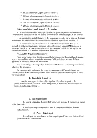 5% du salaire versé, après 2 ans de service ;
10% du salaire versé, après 5 ans de service ;
15% du salaire versé, après 12 ans de service ;
20% du salaire versé, après 20 ans de service ;
25% du salaire versé, après 25 ans de service.
B-La commission centrale des prix et des salaires :
• Le salaire minimum est relevé par décision des pouvoirs publics en fonction de
l’augmentation du coût de la vie, sur avis de la commission centrale des prix et des salaires.
• La commission centrale des prix et des salaires est présidée par le ministre du travail
et comprend des représentants d’autres ministères (finances, agriculture, intérieur…)
• La commission surveille les hausses et les fluctuations des coûts de la vie et
demande le relèvement de (salaire minimum interprofessionnel garanti) SMIG dès que la
hausse du coût de la vie est d’une certaine importance (hausse égale à 5% par rapport au
niveau constaté lors de la dernière augmentation de salaire)
C-Modalités de paiement des salaires :
Tout employeur est tenu d’indiquer par affiche les date, jour, heure et lieu de chaque
paye et le cas échéant, du versement des acomptes, l’affiche doit être apposée de façon
apparente et conservée en bon état de lisibilité.
Les agents chargés de l’inspection du travail sont habilités à assister au paiement des
salaires et des acomptes.
Le paiement doit, sauf cas de force majeure, commencer à l’heure indiquée sur
l’affiche prévue et être terminé au plus tard trente minutes après l’heure fixée pour la fin du
travail du salarié.
1. Périodicité de salaire :
Le salaire sera payé à des intervalles réguliers dépendant du grade et des
qualifications du salarié, salaire à l’heure, à la journée, à la semaine, à la quinzaine, au
mois, à la tâche, au pourboire …
2. lieu de paiement :
Le salarié est payé au domicile de l’employeur, au siège de l’entreprise ou sur
le lieu du travail.
L’employeur ne peut organiser la paie de son personnel le jour du repos
hebdomadaire.
3. Preuve de paiement
L’employeur est tenu d’avoir un livre de paie pour l’inspecteur du travail qui
peut le vérifier à tout moment.
 