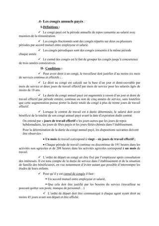 A- Les congés annuels payés :
I-Définitions :
Le congé payé est la période annuelle de repos consentie au salarié avec
maintien de la rémunération.
Les congés fractionnés sont des congés répartis sur deux ou plusieurs
périodes par accord mutuel entre employeur et salarié.
Les congés périodiques sont des congés consentis à la même période
chaque année.
Le cumul des congés est le fait de grouper les congés jusqu’à concurrence
de trois années consécutives.
II- Conditions :
Pour avoir droit à un congé, le travailleur doit justifier d’au moins six mois
de services continus et effectifs ; .
Le droit au congé est calculé sur la base d’un jour et demi-ouvrable par
mois de service et deux jours de travail effectif par mois de service pour les salariés âgés de
moins de 18 ans.
La durée du congé annuel payé est augmentée à raison d’un jour et demi de
travail effectif par période entière, continue ou non de cinq années de service, sans toutefois
que cette augmentation puisse porter la durée totale du congé à plus de trente jours de travail
effectif.
Lorsque le contrat de travail est à durée déterminée, le salarié doit avoir
bénéficié de la totalité de son congé annuel payé avant la date d’expiration dudit contrat.
On entend par « jours de travail effectif » les jours autres que les jours de repos
hebdomadaire, les jours de fêtes payés et les jours fériés chômés dans l’établissement.
Pour la détermination de la durée du congé annuel payé, les dispositions suivantes doivent
être observées :
• Un mois de travail correspond à vingt – six jours de travail effectif ;
• Chaque période de travail continue ou discontinue de 191 heures dans les
activités non agricoles et de 208 heures dans les activités agricoles correspond à un mois de
travail.
L’ordre de départ en congé ait être fixé par l’employeur après consultation
des intéressés. Il est tenu compte de la durée de service dans l’établissement et de la situation
de famille des bénéficiaires, en vue notamment d’éviter autant que possible d’interrompre les
études de leurs enfants.
Pour qu’il y est cumul de congés il faut :
Un accord mutuel entre employeur et salarié,
Que cela doit être justifié par les besoins du service (travailleur ne
pouvant quitter son poste, manque de personnel…)
L’ordre de départ doit être communiqué à chaque agent ayant droit au
moins 45 jours avant son départ et être affiché.
 