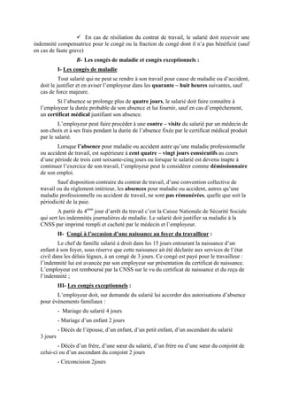En cas de résiliation du contrat de travail, le salarié doit recevoir une
indemnité compensatrice pour le congé ou la fraction de congé dont il n’a pas bénéficié (sauf
en cas de faute grave)
B- Les congés de maladie et congés exceptionnels :
I- Les congés de maladie
Tout salarié qui ne peut se rendre à son travail pour cause de maladie ou d’accident,
doit le justifier et en aviser l’employeur dans les quarante – huit heures suivantes, sauf
cas de force majeure.
Si l’absence se prolonge plus de quatre jours, le salarié doit faire connaître à
l’employeur la durée probable de son absence et lui fournir, sauf en cas d’empêchement,
un certificat médical justifiant son absence.
L’employeur peut faire procéder à une contre – visite du salarié par un médecin de
son choix et à ses frais pendant la durée de l’absence fixée par le certificat médical produit
par le salarié.
Lorsque l’absence pour maladie ou accident autre qu’une maladie professionnelle
ou accident de travail, est supérieure à cent quatre – vingt jours consécutifs au cours
d’une période de trois cent soixante-cinq jours ou lorsque le salarié est devenu inapte à
continuer l’exercice de son travail, l’employeur peut le considérer comme démissionnaire
de son emploi.
Sauf disposition contraire du contrat de travail, d’une convention collective de
travail ou du règlement intérieur, les absences pour maladie ou accident, autres qu’une
maladie professionnelle ou accident de travail, ne sont pas rémunérées, quelle que soit la
périodicité de la paie.
A partir du 4ème
jour d’arrêt du travail c’est la Caisse Nationale de Sécurité Sociale
qui sert les indemnités journalières de maladie. Le salarié doit justifier sa maladie à la
CNSS par imprimé rempli et cacheté par le médecin et l’employeur.
II- Congé à l’occasion d’une naissance au foyer du travailleur :
Le chef de famille salarié à droit dans les 15 jours entourant la naissance d’un
enfant à son foyer, sous réserve que cette naissance ait été déclarée aux services de l’état
civil dans les délais légaux, à un congé de 3 jours. Ce congé est payé pour le travailleur :
l’indemnité lui est avancée par son employeur sur présentation du certificat de naissance.
L’employeur est remboursé par la CNSS sur le vu du certificat de naissance et du reçu de
l’indemnité ;
III- Les congés exceptionnels :
L’employeur doit, sur demande du salarié lui accorder des autorisations d’absence
pour événements familiaux :
- Mariage du salarié 4 jours
- Mariage d’un enfant 2 jours
- Décès de l’épouse, d’un enfant, d’un petit enfant, d’un ascendant du salarié
3 jours
- Décès d’un frère, d’une sœur du salarié, d’un frère ou d’une sœur du conjoint de
celui-ci ou d’un ascendant du conjoint 2 jours
- Circoncision 2jours
 