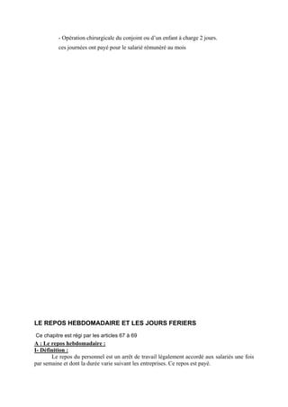 - Opération chirurgicale du conjoint ou d’un enfant à charge 2 jours.
ces journées ont payé pour le salarié rémunéré au mois
LE REPOS HEBDOMADAIRE ET LES JOURS FERIERS
Ce chapitre est régi par les articles 67 à 69
A : Le repos hebdomadaire :
I- Définition :
Le repos du personnel est un arrêt de travail légalement accordé aux salariés une fois
par semaine et dont la durée varie suivant les entreprises. Ce repos est payé.
 