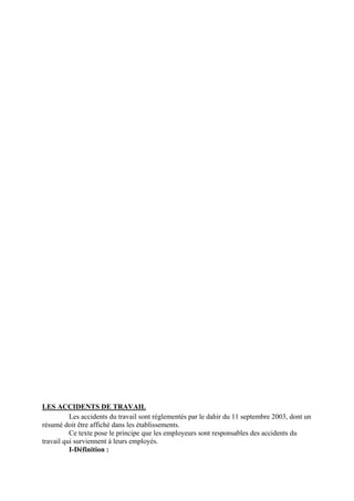 LES ACCIDENTS DE TRAVAIL
Les accidents du travail sont réglementés par le dahir du 11 septembre 2003, dont un
résumé doit être affiché dans les établissements.
Ce texte pose le principe que les employeurs sont responsables des accidents du
travail qui surviennent à leurs employés.
I-Définition :
 