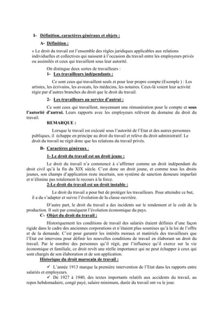 I- Définition, caractères généraux et objets :
A- Définition :
« Le droit du travail est l’ensemble des règles juridiques applicables aux relations
individuelles et collectives qui naissent à l’occasion du travail entre les employeurs privés
ou assimilés et ceux qui travaillent sous leur autorité.
On distingue deux sortes de travailleurs :
1- Les travailleurs indépendants :
Ce sont ceux qui travaillent seuls et pour leur propre compte (Exemple ) : Les
artistes, les écrivains, les avocats, les médecins, les notaires. Ceux-là voient leur activité
régie par d’autres branches du droit que le droit du travail.
2- Les travailleurs au service d’autrui :
Ce sont ceux qui travaillent, moyennant une rémunération pour le compte et sous
l’autorité d’autrui. Leurs rapports avec les employeurs relèvent du domaine du droit du
travail.
REMARQUE :
Lorsque le travail est exécuté sous l’autorité de l’Etat et des autres personnes
publiques, il échappe en principe au droit du travail et relève du droit administratif. Le
droit du travail ne régit donc que les relations du travail privés.
B- Caractères généraux :
1- Le droit du travail est un droit jeune :
Le droit du travail n’a commencé à s’affirmer comme un droit indépendant du
droit civil qu’à la fin du XIX siècle. C’est donc un droit jeune, et comme tous les droits
jeunes, son champs d’application reste incertain, son système de sanction demeure imparfait
et n’élimine pas totalement le recours à la force.
2-Le droit du travail est un droit instable :
Le droit du travail a pour but de protéger les travailleurs. Pour atteindre ce but,
il a du s’adapter et suivre l’évolution de la classe ouvrière.
D’autre part, le droit du travail a des incidents sur le rendement et le coût de la
production. Il suit par conséquent l’évolution économique du pays.
C- Objet du droit du travail :
Historiquement les conditions de travail des salariés étaient définies d’une façon
rigide dans le cadre des anciennes corporations et n’étaient plus soumises qu’à la loi de l’offre
et de la demande. C’est pour garantir les intérêts moraux et matériels des travailleurs que
l’Etat est intervenu pour définir les nouvelles conditions de travail en élaborant un droit du
travail. Par le nombre des personnes qu’il régit, par l’influence qu’il exerce sur la vie
économique et familiale, ce droit revêt une réelle importance qui ne peut échapper à ceux qui
sont chargés de son élaboration et de son application.
Historique du droit marocain de travail :
L’année 1913 marque la première intervention de l’Etat dans les rapports entre
salariés et employeurs.
De 1927 à 1940, des textes importants relatifs aux accidents du travail, au
repos hebdomadaire, congé payé, salaire minimum, durée du travail ont vu le jour.
 